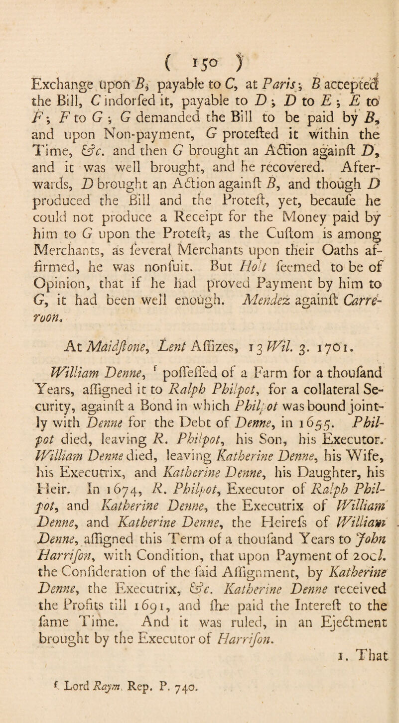 ( *5° ) Exchange Upon B± payable to C, at Paris -, B accepted the Bill, C indorfed it, payable to D -9 D to E E to F-, F to G *, G demanded the Bill to be paid by B, and upon Non-payment, G pro celled it within the Time, &c. and then G brought an A£lion againft D, and it was well brought, and he recovered. After¬ wards, D brought an Addon againft B, and though D produced the Bill and the Protect, yet, becaufe he could not produce a Receipt for the Money paid by him to G upon the Proteft, as the Cuftom is among Merchants, as feverai Merchants upon their Oaths af¬ firmed, he was nonfuit. But Holt feemed to be of Opinion, that if he had proved Payment by him to G, it had been well enough. Mendez againft Carre- roon. At Maidftone. Lent Aflizes, 13 WiL 3. 1701. William Denne, f poffefled of a Farm for a thoufand Years, afligned it to Ralph Philpot, for a collateral Se¬ curity, againft a Bond in which Philpot was bound joint¬ ly with Denne for the Debt of Denne, in 1655. Phil¬ pot died, leaving R. Philpot, his Son, his Executor. William Denne died, leaving Katherine Denne, his Wife, his Executrix, and Katherine Denne, his Daughter, his Heir. In 1674, R. Philpot, Executor of Ralph Phil¬ pot, and Katherine Denne, the Executrix of William Denne, and Katherine Denne, the Heirefs of William Denne, afligned this Term of a thoufand Years to John Harrifon, with Condition, that upon Payment of 20c/. the Con fide ration of the laid Aflignment, by Katherine Denne, the Executrix, &c. Katherine Denne received the Profits till 1691, and flie paid the Intereft to the fame Time. And it was ruled, in an Ejectment brought by the Executor of Harrifon. 1. That