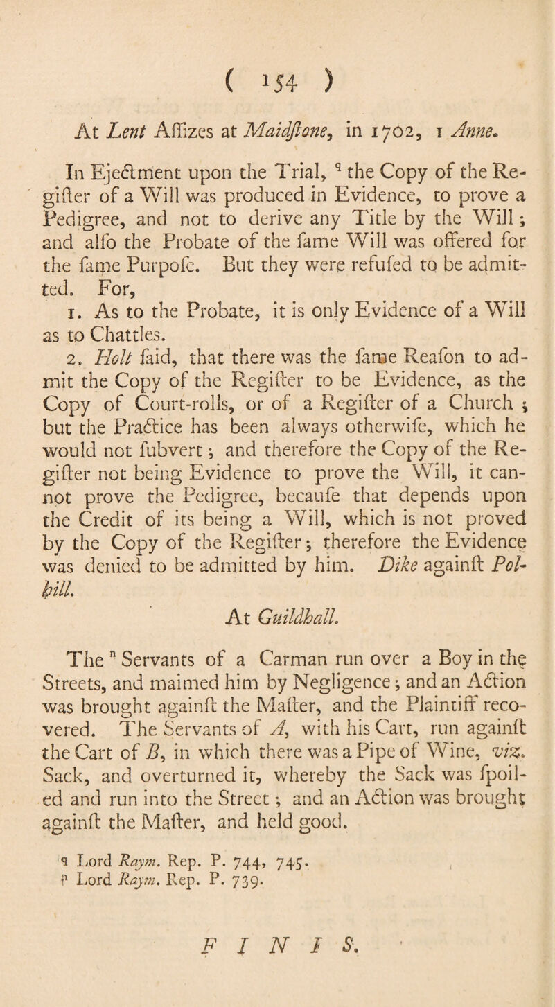 At Lent AfTizes at Maidftone, in 1702, 1 ^00*. In Ejedlment upon the Trial, q the Copy of the Re¬ gister of a Will was produced in Evidence, to prove a Pedigree, and not to derive any Title by the Will; and alfo the Probate of the fame Will was offered for the fame Purpofe. But they were refufed to be admit¬ ted. For, 1. As to the Probate, it is only Evidence of a Will as to Chatties. 2. Holt faid, that there was the fame Reafon to ad¬ mit the Copy of the Regifter to be Evidence, as the Copy of Court-rolls, or of a Regifter of a Church * but the Practice has been always otherwife, which he would not fubvert; and therefore the Copy of the Re¬ gime r not being Evidence to prove the Will, it can¬ not prove the Pedigree, becaufe that depends upon the Credit of its being a Will, which is not proved by the Copy of the Regifter; therefore the Evidence was denied to be admitted by him. Dike again it Pol- hill. At Guildhall. The n Servants of a Carman run over a Boy in the Streets, and maimed him by Negligence; and an A&ion was brought againft the Matter, and the Plaintiff reco¬ vered. The Servants of yf, with his Cart, run againft the Cart of R, in which there was a Pipe of Wine, viz. Sack, and overturned it, whereby the Sack was fpoil- ed and run into the Street; and an Aft ion was brought againft the Mafter, and held good. s Lord Raym. Rep. P. 744, 745. P Lord Rajtti. Rep. P. 739. F I N I S.