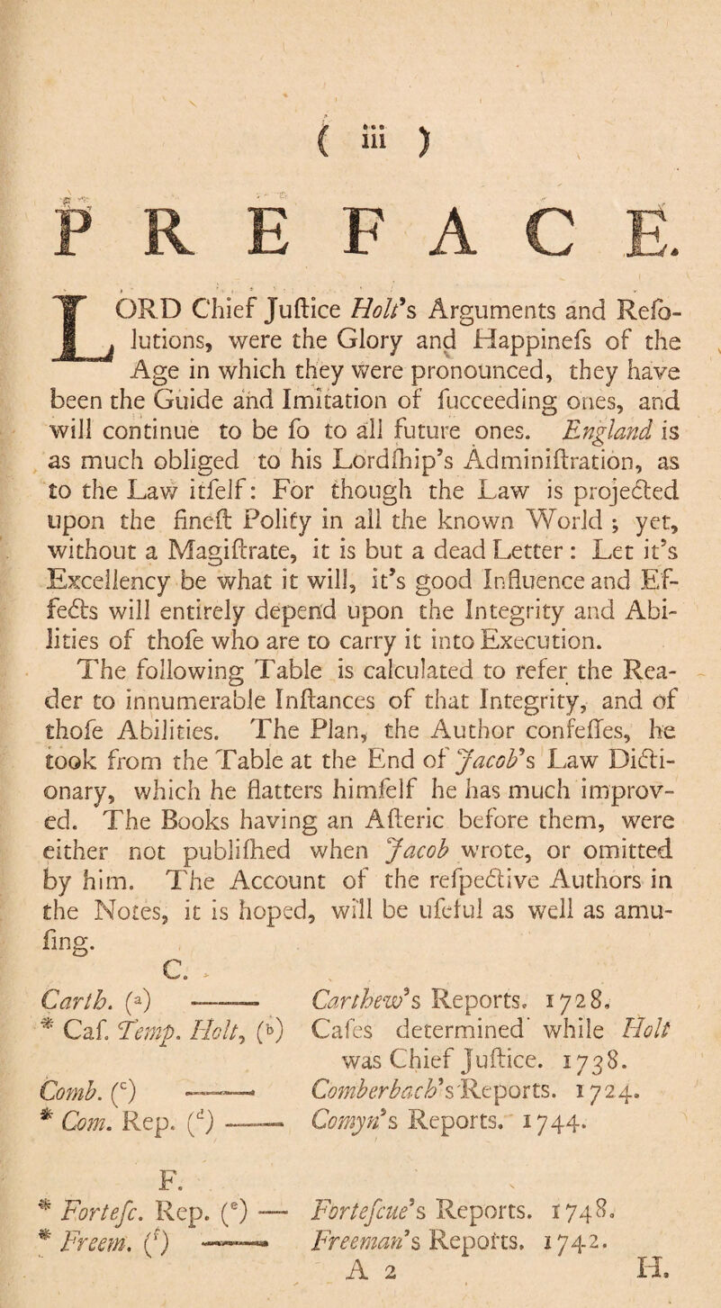 •ffl? PREFACE. LORD Chief Juftice Holt*s Arguments and Relb- lutions, were the Glory and Happinefs of the Age in which they were pronounced, they have been the Guide and Imitation of fucceeding ones, and will continue to be fo to all future ones. England is as much obliged to his Lordfhip’s Adminiftration, as to the Law itfeif: For though the Law is projected upon the fined Polity in all the known World ; yet, without a Magiftrate, it is but a dead Letter : Let ids Excellency be what it will, it’s good Influence and Ef¬ fects will entirely depend upon the Integrity and Abi¬ lities of thofe who are to carry it into Execution. The following Table is calculated to refer the Rea¬ der to innumerable Infiances of that Integrity, and of thofe Abilities. The Plan, the Author confeffes, he took from the Table at the End of Jacob's Law Dicti¬ onary, which he flatters himfelf he has much improv¬ ed. The Books having an Afteric before them, were either not published when Jacob wrote, or omitted by him. The Account of the refpeClive Authors in the Notes, it is hoped, will be ufeful as well as amu- fing. C. > Garth. (a) - * Cafi Ferny. Holt, (b) Comb. (c) —* * Com. Rep. (d)- F. % Fortefc. Rep. (e) — * Freem. (0 ——* Cartbew’s Reports, 1728, Cafes determined’ while Holt was Chief Juftice. 1738. ComberbacF s'Reports. 1724. Comyns Reports. 1744. FortefcuCs Reports. 1748. Freeman9s Reports, 1742. A 2 H.