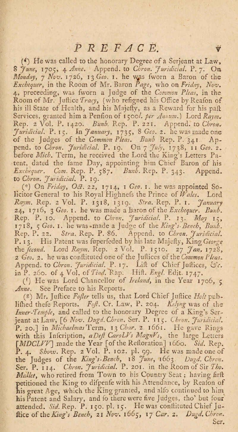 (rf) He was called to the honorary Degree of a Serjeant at Law, 8 'June, 1705, 4 Anne. Append, to Chron. Juridicial. P. 7. On Monday, 7 AW. 1726, 13 Geo. 1. he vv^is fworn a Baron of the Exchequer, in the Room of Mr. Baron Page, who on Friday, Nov. 4, preceeding, was fworn a judge of the Common Pleas, in the Room of Mr. Juftice Tracy, (who refgned his Office byReafon of his ill State of Health, and his Majefty, as a Reward for his pad; Services, granted him a Penfton of 1500/. per Annum.) Lord Raym, Rep. 2 Vol. P. 1420. Bunb. R.ep. P. 221. Append, to Chron Juridicial. P. 15. In January, 1735, 8 Geo. 2. he was made one of the Judges of the Common Pleas. Bunb Rep. P. 341 Ap¬ pend. to Chron. Juridicial. P. 19. On 7 July, 1738, 11 Geo. 2. before Mich. Term, he received the Lord the King’s Letters Pa¬ tent, dated the lame Day, appointing him Chief Baron of his Exchequer. Com. Rep. P. 587. Bunb. Rep. P, 343. Append, to Chron. Juridicial. P. 19. (e) On Friday, 03. 22, 1714, 1 Geo. 1. he was appointed So¬ licitor General to his Royal Highnefs the Prince of Wales. Lord Raym. Rep. 2 Vol. P. 1318, 1319. Sira. Rep. P. 1. January 24, 1716, 3 Geo. 1. he was made a Baron of the Exchequer. Bunb. Rep. P. 10. Append, to Chron. Juridicial. P. 13. May 15, 1718, 5 Geo. 1. he was *made a judge of the King's-Bench, Bunb. Ren. P. 22. Stra. Rep. P. 86. Append, to Chron. Juridicial. P. 1 3. His Patent was fuperfeded by his late Majefty, King George Paefecond. Lord Raym. Rep. 2 Vol. P. 1510. 27 Jan, 1728, 2 Geo. 2. he was conftituted one of the juftices of the Common Pleas. Append, to Chron. Juridicial. P. 17. Lift of Chief Juftices, OV, in P. 260. of 4 Vol. of Find. Rap. Hift. Engl. Edit. 1747. (f) He was Lord Chancellor of Ireland, in the Year 1706, 5 Anne. See Preface to his Reports. (g) Mr. Juftice Fofler tells us, that Lord Chief Juftice Holt pub- lifhed thefe Reports. Foft. Cr. Law, P. 204. Kelyng was of the Inner-Femple, and called to the honorary Degree of a King’s Ser¬ jeant at Law, [6 Nonj. Ditgd. Chron. Ser. P. 113. Chron. Juridicial. P. 20.] in Michaelmas Term, 13 Chav. 2. 1661. He gave Rings with this Infcription, aDeJl CaroLVs MagnVs, the large Letters [MDCLVV] made the Year [of the Reftoration] 1660. Sid. Rep. P. 4. Show. Rep. 2 Vol. P. 102. pi. 99. He was made one of the Judges of the Kings-Bench, 18 June, 1663. Ditgd. Chron. Ser. P. 1 14. Chron. Juridicial. P. 201. in the Room of Sir Fho. Mallet, who retired from Town to bis Country Seat; having firft petitioned the King to difpenfe with his Attendance, by Realon of his great Age, which the King granted, and alfo continued to him his Patent and Salary, and fo there were five Judges, tho’ but four attended. Sid. Rep. P. 150. pi. 15. He was conftituted Chief Ju¬ ftice of the King's Bench, 21 No-v. 1665, 17 Car, 2. Dugd. Chron. Ser.