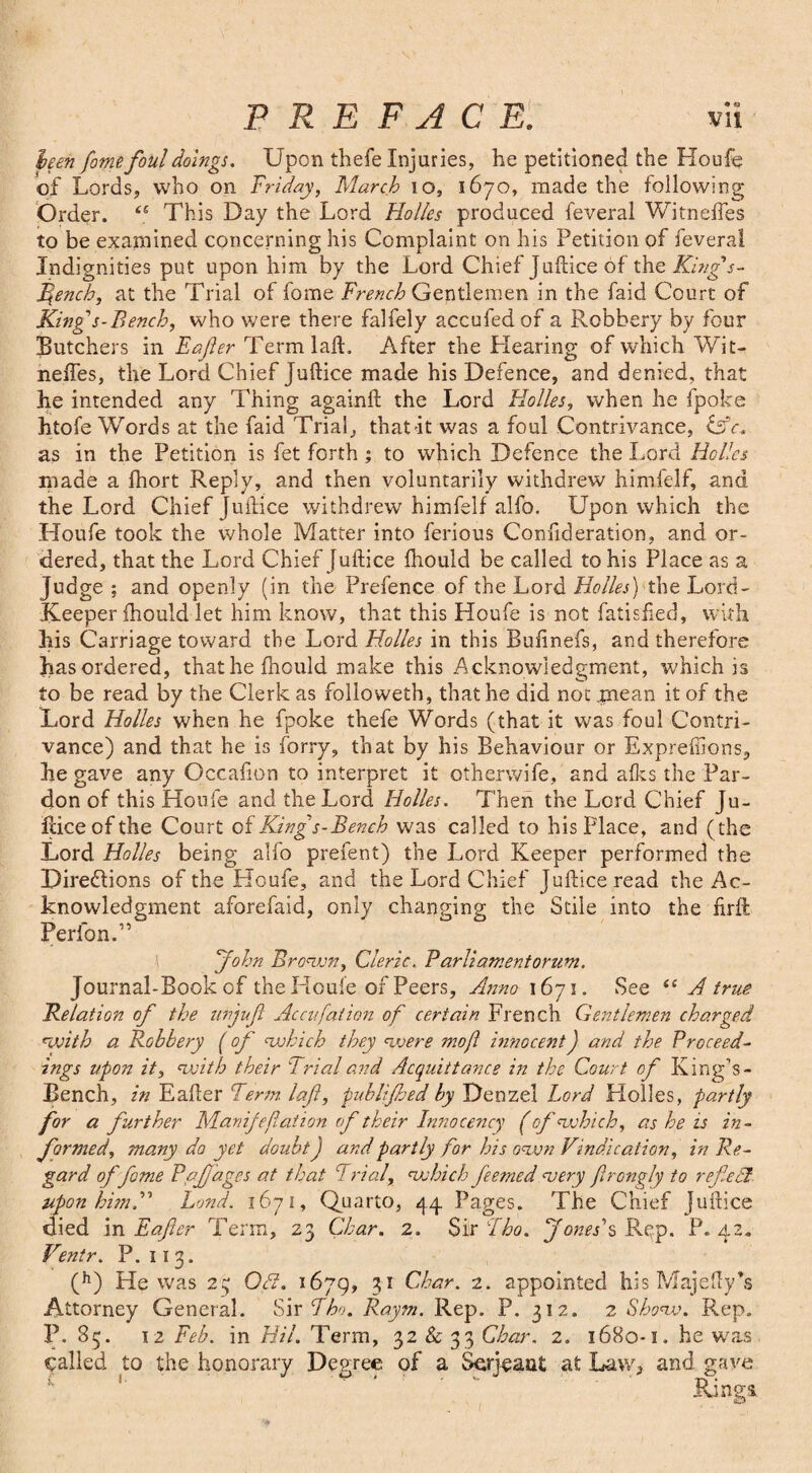 been fome foul doings. Upon thefe Injuries, he petitioned the Houle of Lords, who on Triday, March io, 1670, made the following Order. <e This Day the Lord Holies produced feveral Witneffes to be examined concerning his Complaint on his Petition of feveral Indignities put upon him by the Lord Chief Juftice of the King's- fench, at the Trial of fome French Gentlemen in the laid Court of King's-Bench, who were there falfely accufedof a Robbery by four Butchers in Eafer TermlalL After the Hearing of which Wit- neffes, the Lord Chief Juftice made his Defence, and denied, that he intended any Thing againil the Lord Holies, when he fpoke htofe Words at the faid Trial, that it was a foul Contrivance, iAc. as in the Petition is fet forth ; to which Defence the Lord Holies made a fhort Reply, and then voluntarily withdrew himfelf, and the Lord Chief Juftice withdrew himfelf alfo. Upon which the Houfe took the whole Matter into ferious Confideration, and or¬ dered, that the Lord Chief Juftice fhould be called to his Place as a judge ; and openly (in the Prefence of the Lord Holies) the Lord- Keeper fhould let him know, that this Houfe is not fatisfted, with his Carriage toward the Lord Holies in this Bufinefs, and therefore has ordered, that he fhould make this .Acknowledgment, which is to be read by the Clerk as folioweth, that he did not mean it of the Lord Holies when he fpoke thefe Words (that it was foul Contri¬ vance) and that he is forry, that by his Behaviour or Expreffions, he gave any Occafion to interpret it otherwife, and afks the Par¬ don of this Houfe and the Lord Holies. Then the Lord Chief Ju- iliceofthe Court of Kings-Bench was called to his Place, and (the Lord Holies being alfo prefent) the Lord Keeper performed the Directions of the Houfe, and the Lord Chief Juftice read the Ac¬ knowledgment aforefaid, only changing the Stile into the firft Perlon.” John Brown, Cleric. B arli ament or nm. Journal-Book of the Houle of Peers, Anno 1671. See “ A true Relation of the uvjuf Accufaiion of certain French Gentlemen charged with a Robbery (of which they were moft innocentJ and the Proceed¬ ings upon it, with their Trial and Acquittance in the Court of King’s- Bench, in Eafter Term laf, puhlijhed by Denzel Lord Holies, partly for a further Manifejlation of their Innocency (of which, as he is in¬ formed, many da yet doubt j and partly for his own Vindication, in Re¬ gard of fome Pajfages at that Trial, which feemedfuery frongly to refiedl upon him.” Lond. 1671, Quarto, 44 Pages. The Chief Juftice died in Eafer Term, 23 Char. 2. Sir Tho. Jones's Rep. P. 42. Ventr. P. 113. (h) He was 23 Oft. 1679, 31 Char. 2. appointed his Majefty’s Attorney General. Sir Tho. Raym. Rep. P. 312. 2 Show. Rep. P. S5. 12 Feb. in Hil. Term, 32 & 33 Char. 2. 1680-1. he was called to the honorary Degree of a Serjeant at Law, and gave Rings