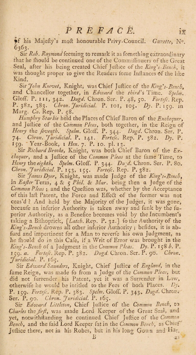 ft his Majeity’s moll honourable Privy-Council. Gazette, N°. 6363* ... Sir Rob. Raymond Teeming to remark it as fomething extraordinary that he Ihould be continued, one of the Commiftioners of the Great Seal, after his being created Chief Juftice of the King's-Bench, it was thought proper to give the Readers feme Xnftances of the like Kind. Sir John Knenoet, Knight, was Chief Juftice of the Kings-Bench, and Chancellor together, in Edward the third's Time. Spelm, Gloff. P. in, 342. Dngd. Chron. Ser. P. 48, 50. Fortefc. Rep. P. 382, 383. Chron. Juridicial. P. I01, 105. Dy. P. 139. in Marg. Co. Rep. P. 58. Humphry Star hie held the Places of Chief Baron of the Exchequer, and Juftice of the Common Pleas, both together, in the Reign of Henry the fenjenth. Spelm. Gloff. P. 344- Dugd. Chron. Ser. P. 74. Chron. Juridicial. P. 141. Fortefc. Rep. P. 382. Dy. P. 259. 'Year-Book, 1 Hen. 7. P. 10. pi. 13. Sir Richard Brooke, Knight, was both Chief Baron of the Ex¬ chequer, and a Jultice of the Common Pleas at the fame Time, to Henry the eighth, Spelm. Gtoff. P. 344. Dugd. Chron. Ser. P. 80. Chron. Juridicial. P. 153, 135. Fortefc. Rep. P. 382. Six James Dyer, Knight, was made Judge of the King's-Rench, in Eafter Term, 4 & 5 Phil. & Mar. being then a Judge of the Common Pleas ; and the Queftion was, whether by the Acceptance of this laffc Patent, the Force and Effedt of the former was not ceas’d ? And held by the Majority of the Judges, it was gone, becaufe an inferior Authority is taken away and funk by the fu- perior Authority, as a Benefice becomes void by the Incumbent’s taking a Bifhoprick, [Latch. Rep. P. 32.] fo the Authority of the King's-Bench drowns all other inferior Authority ; befides, it is ab- furd and impertinent for a Man to reverfe his own Judgment, as he fhould do in this Cafe, if a Writ of Error was brought in the King s-Bench of a Judgment in the Common Pleas. Dy. P. 158 b. P. I59. a. Fortefc. Rep. P. 382. Dugd. Chron. Ser. P. 90. Chron. Juridicial. P. 163. Sax Edward Saunders, Knight, Chief Joffice of England, in the fame Reign, was made fo from a judge of the Common Pleas, but did not furrender his Patent, yet it was a Surrender in Law, otherwife he would be intitled to the Fees of both Places. Dy, P. 139. Fortefc. Rep. P. 383. Spelm. Gloff. P. 343* Dugd. Chron o Ser. P. 90. Chron. Juridicial. P. 163. Sir Edward Littleton, Chief juftice of the Common Bench, to Charles thQ 'firfi, was made Lord Keeper of the Great Seal, and yet, notwithftanding he continued Chief juftice of the Common Bench, and the faid Lord Keeper fat in the Common Bench, as Chief'' juftice there, not in his Robes, but in his long Gown and Ha*, B • as