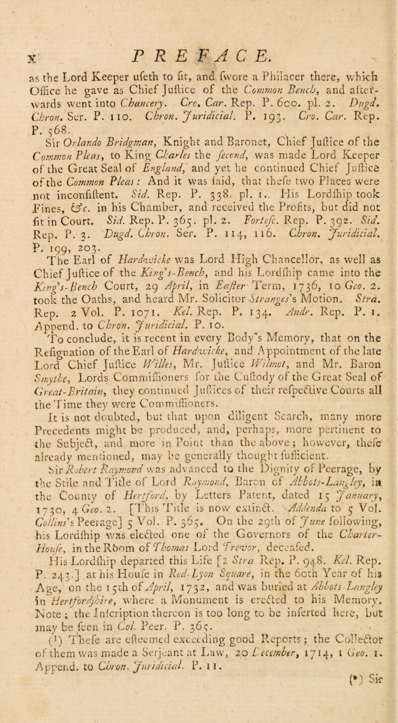 as the Lord Keeper ufeth to fit, and fvvore a Philacer there, which Office he gave as Chief Juftice of the Com?non Bench, and after¬ wards went into Chancery. Ore, Car. Rep. P. 600. pi. 2. Dugd. Chron. Ser. P. Iio. Chron. Jurididal. P. 193. Cro. Car. Rep. P. 368. Sir Orlando Bridgman, Knight and Baronet, Chief Juftice of the Common Pleas, to King Charles the feccnd, was made Lord Keeper of the Great Seal of England, and yet he continued Chief Juftice of the Common Pleas: And it was laid, that thefe two Places were not inconfiftent. Sid. Rep. P. 338. pi. i., His Lordffiip took Fines, &c. in his Chamber, and received the Profits, but did not fit in Court. Sid. Rep. P. 365. pi. 2. Foriefc. Rep. P. 392. Sid. Rep. P. 3. Dugd. Chron, Ser. P. 114, 116. Chron. Juridicial. P. 199, 203. The Earl of Hard-udcke was Lord High Chancellor, as well as Chief Juftice of the King's-Bench, and his Lorclfnip came into the Kind's-Bench Court, 29 April, in Eajler Term, 1736, 10 Geo. 2. took the Oaths, and heard Mr. Solicitor Stranges's Motion. Stra. Rep. 2 Vol. P. 1071. Kel. Rep. P. 134. An dr. Rep. P. 1. Append, to Chron. Juridicial. P. iO. To conclude, it is recent in every Body's Memory, that on the Pvefignation of the Earl of Hardvdcke, and Appointment of the late Lord Chief Juftice Willes, Mr. Juftice Wilmot, and Mr. Baron Smythe, Lords Commiffioners for the Cuftody of the Great Seal of Great-Britain, they continued Jufticesof their refpefitive Courts all the Time they were Commiffioners. It is not doubted, but that upon diligent Search, many more Precedents might be produced, and, perhaps, more pertinent to the Subjefit, and more in Point than the above; however, thefe already mentioned, may be generally thought fufficient. bir Robert Raymond was advanced to the Dignity of Peerage, by the Stile and Tide of Lord Raymond, Baron of Abbots-Lan^ley, in the County of Hertford, by Letters Patent, dated 15 January, 1730, 4 2. [This Title is now extincL ''Addenda to 5 Vol. Collins's Peerage] 5 Vol. P. 365. On the 29th of June following, his Lordffiip was defiled one of the Governors of the Charter- Houfe, in the Room of Thomas Lord Trevor, deceafed. His Lordlhip departed this Life [2 Stra Rep. P. 948. Kel. Rep. P. 243.] at his Houfe in Red-Lyon Square, in the 60th Year of his Age, on the 15th of April, 1732, and was buried at Abbots Langley in Hertj'ordjhire, where a Monument is erefited to his Memory. Note; the Inlcription thereon is too long to be inferted here, but may be feen in Col. Peer. P. 365. C) Thefe are efteemed exceeding good Reports; the Collector of them was made a Serjeant at Law, 2Q Decembert 1714, 1 Geo. 1. Append, to Chron. Juridicial. P. 11. (*) Sir