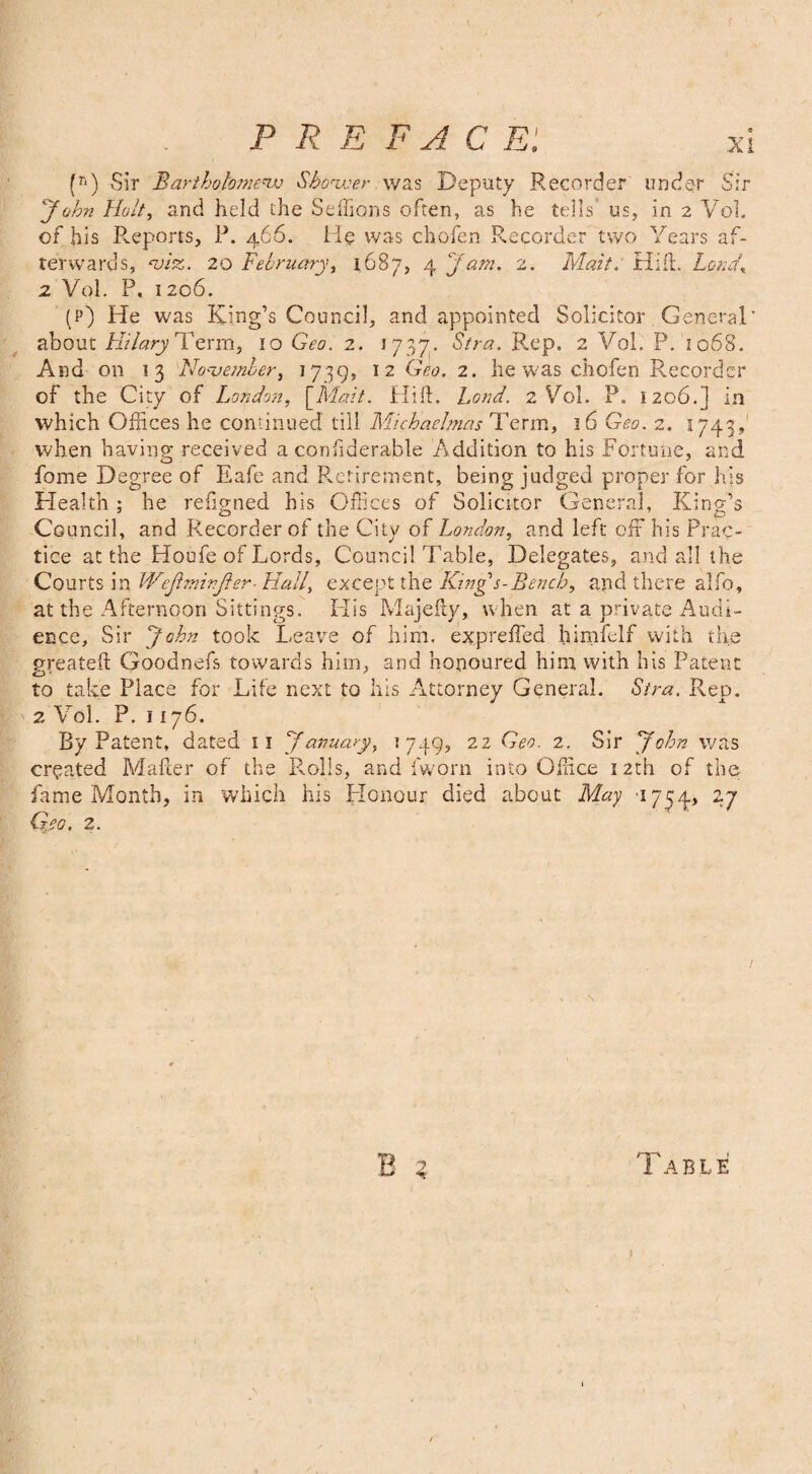 (r‘) Sir Bartholomew Shower was Deputy Recorder under Sir John Holt, and held the Seffions often, as he tells* us, in 2 Vol. of bis Reports, P. 466. He was chofen Recorder two Years af¬ terwards, viz. 20 February, 1687, 4 Jam. 2. Malt. Hift. Lord, 2 Vol. P. 1206. (p) He was King’s Council, and appointed Solicitor General' about Hilary Term, 10 Geo. 2. 1737. Stra. Rep. 2 Vol. P. 1068. And on 13 November, 1739, 12 ^eo. 2. he was chofen Recorder of the City of London, \_Mait. Hift. Land. 2 Vol. P. 1206.] in which Offices he continued till Muhaclmas Term, 16 Geo. 2. 1743, when having; received a confiderable Addition to his Fortune, and fome Degree of Eafe and Retirement, being judged proper for his Health ; he refigned his Offices of Solicitor General, King’s Council, and Recorder of the City of London, and left off his Prac¬ tice at the Houfe of Lords, Council Table, Delegates, and all the Courts in Wejhmrjier- Hall, except the King s-Bench, and there alfo, at the Afternoon Sittings. His Majefty, when at a private Audi¬ ence, Sir John took Leave of him, expreffed bimfelf with the greateft Goodnefs towards him, and honoured him with his Patent to take Place for Life next to his Attorney General. Stra. Rep. 2 Vol. P. 1176. By Patent, dated 11 January, *749? 22 Geo. 2, Sir John was created Mailer of the Rolls, and fworn into Office 12th of the fame Month, in which his Honour died about May 1734, 27 Gyo. 2. B 1 ABLE