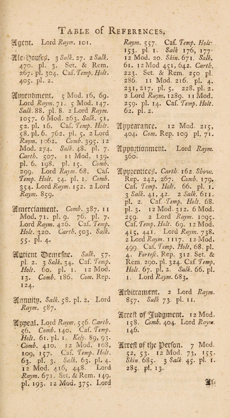 Igent Lord Raym. ioi. OjSalk.zj. 2 Salk. 470. pi. 3. Set. & Rem. 267. pi. 304. Caf. Temp. Holt. 405. pi. 2. imenfement* 5 Mod. 16, 69. Lord Raym. 71. 5 Mod. 147. «SWL 88. pi. 8. 2 Lord Raym. 1057. 6 Mod. 263. Salk. 51, 52. pi. 16. Caf. Temp. Holt. 58.pl. 6. 762. pi. 3. 2Lord Raym. 1062. Comb. 395. 12 Mod. 274. «SWL 48. pi. 7. Garth. 507. ii Mod. 139. pi. 6. 198. pi. 15. Comb. 299. Lord Raym. 68. Caf. Te?np. Holt. 54. pi. 1. Comb. 354. Lord Raym. 152. 2 Lord Raym. 859. imerctament* c<m«£. 387. n Mod. 71. pi. 9. 76. pi. 7. Lord Raym. 426. Caf. Tmp. Holt. 320. Garth. 503. «SVi. 55. pi. 4. SCtitfcnt ©emefne. Salk. 57. pi. 2. 3 Salk. 34. Caf. i&//. 60. pi. i. 12 Mod. 13. Comb. 186. CW/z. Rep. 124. StWHritg* Salk. 58. pi. 2. Lord Raym. 587. appeal* Lord Raym. 556. Carth. 56. CozwL 140. Caf. Temp. Holt. 61. pi. 1. Kely. 89, 93. Comb. 410. iz Mod. 108, 109, 157. Caf. Temp. Holt. 63. pi. 3. Salk. 63. pi. 4. 12 Mod. 416, 448. Lord Raym. 671. Set. &Rem. 149° pi. 193. 12 Mod. 375, Lord Raym. 557. Caf. Temp. Holt'1. 153. pi. 1. Salk 176, 177* 12 Mod. 20. Skin. 6ji. Salk, 61. I 2 Mod 451, 642. Carth. 223. Set. & Rem. 250 pi. 286. ii Mod. 216. pi. 4. 231, 217. pi. 5. 228. pi. 2. 2 Lord Raym. 1289. 11 Mod. 259. pi. 14. Caf, Temp. Holt. 62. pi. 2. appearance* 12 Mod. 215, 404. Com. Rep. 109 pi. 71. Sppo^ttanment* Lord Raym. 360. IppHlUlCerL Carth. i6z.Shonv. Rep. 242, 267. Comb. 179. Caf. Temp. Holt. 66. pi. 1. 3 Salk. 41, 42. 2 *W/£. 611. pi. 2. Caf. 'Temp. Holt. 68. pi. 3* 12 Mod. 312. 6 Mod. 259. 2 Lord Raym. 1095. Caf. Temp. Holt. 69. 12 Mod. 415, 441. Lord Raym. 738. 2 Lord Raym. 1117. 12 Mod. 499. Caf. Temp. Holt, 68. pi. 4. Fortefc. Rep. 312. Set. & Rem 290. pi. 324. Caf. Temp. Holt. 67. pi. 2. dWL 66. pi. 1. Lord Raym. 683. irtntcament. 2 Lord 857. Salk 73. pi. II. iiteft of Sfutigment* 12 Mod. 158. Comb. 404. Lord Raym: 146. tlje perfon. 7 Mod. 52, 53. 12 Mod. 73, 155, 685. 3 <WL 45. pi. i. 285. pi. 13. ip