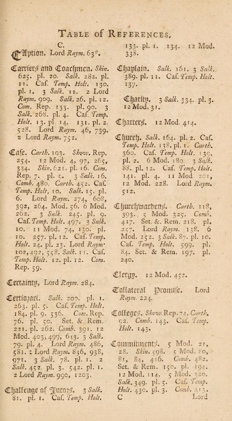C. 133. pi. 1. 134. iz Mod ^Ipticm* Lord Raym. 63°, 338. Carnet anti Coacfjmen* Skin, Chaplain* Salk. r6i. 3 Salk 625. pi. 20. Salk. 282. pi. 11. Caf. Temp. Holt. 130. pi. 1. 3 Salk, i if 2 Lord Raym. 909. SWi. 26. pi. i 2. Coz». Rep.. 133. pi. 90. 3 *SVL 268. pi. 4. Caf. Temp. 389. pi. 11. Caf. Temp. Holt. lTl- Cfjaritm 3 Salk. 334. pi. 3. 12 Mod. 31. Holt. 1 3. pi 14. 131. pi. 2. 528. Lord Raym. 46, 739. 2 Lord Raym. 752. Cf)aCt£C£» 12 Mod. 414. Cafe. Carth. i Q3. Show. Rep. 254. 12 Mod. 4, 97, 265, 334. Skin. 621. pi. 16. Com. Rep. 7. pi. 3. 3 <SWi. 16. Comb. 480. Carth. 452. Caf Temp. Holt, 10. Salk. 15. pi. 6. Lord Raym. 274, 608, 392, 264. Mod. 56. -6 Mod. Cfjurcpmr&emL Cfturcfj. Salk. 164. pi. 2. Caf. Temp. Holt. 138. pi. 1. Carth. 360. Caf. Temp. Holt. 130. pi. 2. 6 Mod. i8g. 3 6V2/L 88. pi. 12. Caf. Temp. Holt. 141. pi. 4. II Mod. 20 1 , 12 Mod. 228. Lord Raym. 512. Carth. 262. 3 <SWi. 245. pi. 9. Caf. Temp. Holt. 497. 3 <SVi« 10. 11 Mod. 74, 130. pi. 10. 257. pi. 12. Caf. Temp. Holt. 24. pi. 23. Lord Raym* 102,492, 558. 6WL 11. Caf. Temp. Holt. 12. pi. 12. Com. Rep. 59. Certainty, Lord Raym. 284. T T Q 1 ». O 9 393. 3 Mod. 325. Comb. 417. Set, &. Rem. 218. pi. .237. Lord Raym. 138. 6 Mod. 232. % Salk. 87. pi. 30. Caf. Temp. Holt. 399. pi. 84. Set. & Rem. 197. pi. 240. •decay* 12 Mod, 452. Collateral promife. Raym. 224. Lord Ctnimn. Salk. 200. pi. 1. 263. pi. 5. Caf. Te?np. Holt. 184. pi. 9. 536. Com. Rep. 76. pi. 50. Set. & Rem. 221. pi. 262. Comb. 391. 12 Mod. 403, 499, 6:ir3• 3 Salk. 79. pi. 4. Lord Raym. 486, Commitments 5 Mod. 2F Colleges Shew.Rep. 74. 92. Comb. 143. Cal. Temp. Holt. 143* 581. 2 Lord Raym. 836, 938. 971. 3 Salk. 78. pi. 1. 2 M2/S 432. pi. 3. 542. pi. 1. 2 Lord Raym. 99c, 1203. Challenge of 3 Salk. 81. pi. 1. Caf. Temp. Holt. 28. Skin. 598. 3 Mod. 80, 81, 84, 416. (MwA 482. Set. & Rem. 150. pi. 194. 1 2 Mod. 114. 5 Mod. 320. «WS 349. pi. 5. Caf. 7 Holt. 430. pi. 3. CV/zS 413. C Lord
