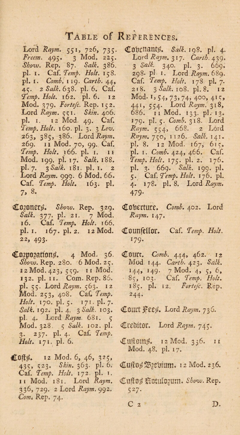 Lord Raym. 551, 726, 735. Freem. 495. 3 Mod. 225. Show. Rep. 87. Salk. 386, pi. 1. Caf. Temp. Holt. 158. pi. 1. Comb, 1 19. Carth. 44, 4?. 2 Salk. 638. pi. 6. Caf. Temp. Holt. 162. pi. 6. 12 Mod. 379. Fortefc. Rep. 152. Lord Raym. 3-31. Skin. 406. pi. 1. 12 Mod. 49. Caf. Temp. Holt. 160. pi. 3. 3 Lev. 263, 385, 386. LordiL^. 269. 11 Mod. 70, 99. Caf. Temp. Holt. 166. pi. I. 11 Mod. 199. pi. 17. Salk. 188. pi. 7. 3 Salk. 181. pi. I. 2 Lord Raym. 999. 6 Mod. 66. Caf. Lmp. Holt6 163. ph 7, 8. Corners Show. Rep. 329. Salk. 377. pi. 21. 7 Mod. 16. Caf. Holt. 166. pi. 1. 167. pi. 2. 12 Mod. 22, 493. 4 Mod. 36. Show. Rep. 280. 6 Mod. 23. 12 Mod. 423, 3^9. 11 Mod. 132. pi. 11. Com. Rep. 86. pi. 35. Lord Raym. 563. 12 Mod. 253, 408. Caf Temp. Holt. 170. pi. 5. 171. pi. 7. Salk. 192. pi. 4, 3 <Wi. 103. pi. 4. Lord Raym. 681. 3 Mod. 328. 5 102. pi. 3. 237. pi. 4. Caf Holt. 171. pi. 6. Cofisu 12 Mod. 6, 46, 325, 433, 323. Skin. 363. pL 6. Caf. Temp. Holt. 172. pi. 1. ii Mod. 181. Lord Raym. 336, 729. 2 Lord Raym. 99z. Corns Rep. 74. Cotenancy Salk. igs. pi. 4. Lord Raym. 3 17. Carth. 439* 3 340. pi. 3. 669, 298* pi 1. Lord Raym. 689. Caf. Lmp. //<?//. 178, pi. 7. 218. 3«WLio8. pi. 8, 12 Mod. i, 34, 73,74, 400, 413, 441, 554. Lord Raym. 318, 686. 11 Mod. 133. pi.-13. 179* pi. 3. Comb. 318. Lord Raym. 354, 668. 2 Lord Raym. 750, 1126. <WL 14.I. pi. 8. 12 Mod. 167, 61 pi. 1. Comb. 424, 466. Caf. Temp. Holt. 175. pi. 2. 176. pi. 3. 669. <SWi. 199. pi. 5. Caf. Temp. Holt. 176. pi. 4. 178. pi. 8. Lord Raym. 479* CototUtC. Comb. 402. Lord Raym. 147. Counfellor. Caf. Temp. Holt. I79* COUCt. Comb. 444, 462. 12 Mod. 144. Carth. 423. 6W/L 144, 149. 7 Mod. 4, 3, 6, 854 103. Caf Tempi Holt. 183. pi. 12. Fortefc. Rep. 244, Comt Lord Raym. 736. Creditor. Lord 743. Cufiom$L 12 Mod. 336, 11 Mod. 48. pi. 17. Cuffa^^e&um. 12 Mod. 236. Cufio£ Sotulogurm Show. Rep. 527.