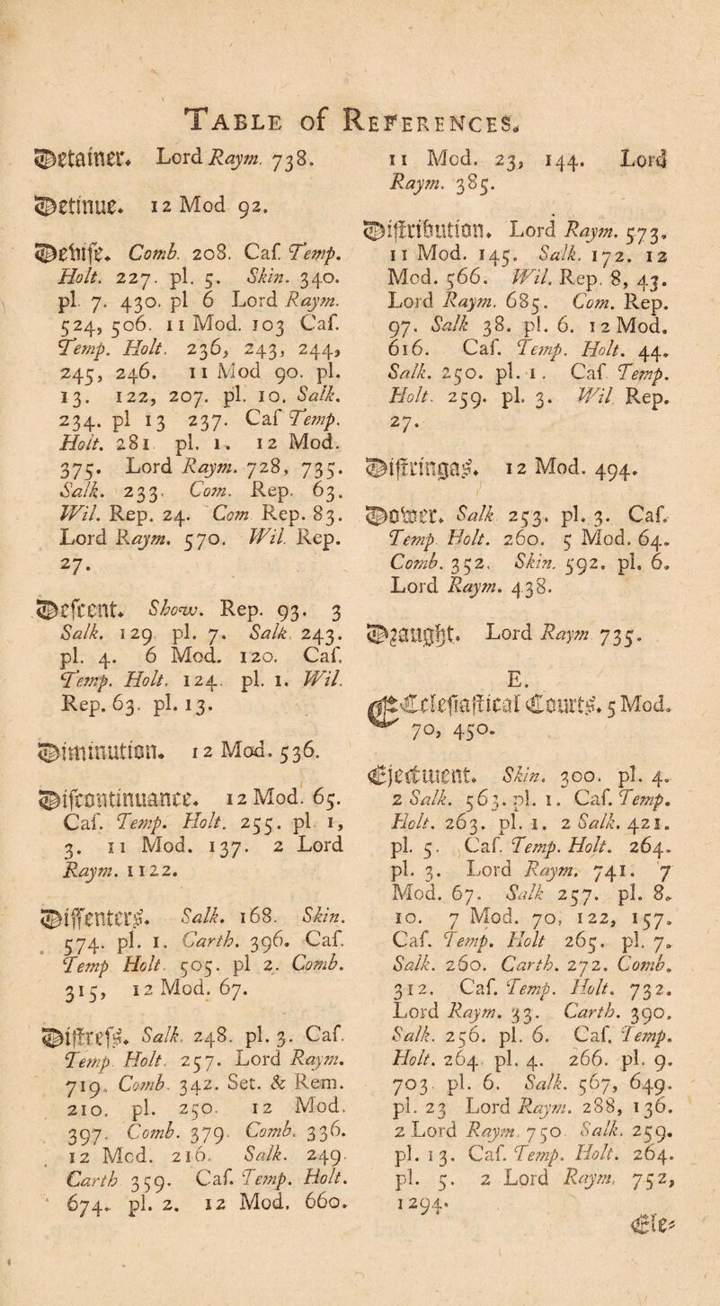 LordRaym. 738. ®etinue* 12 Mod 92. Comb. 208. Caf Temp. Holt. 227, pi. 5. Skin. 340. pi. 7. 430. pi 6 Lord Raym. 524, 506. 11 Mod. 103 Caf. Temp. Holt. 236, 243, 244, 245, 246. 11 Mod 90. pi. 13. 122, 207. pi. 10. Salk. 234. pi 13 237. Qi&Temp. Holt. 281 pi. 1. 12 Mod. 375. Lord Raym. 728, 735. Salk. 233. Com. Rep. 63. 7Fz7. Rep. 24. Com Rep. 83. Lord Raym. 570. Wil Rep. 27. ©cfcent* Shew. Rep. 93. 3 iWL 129 pi. 7. Salk. 243. pi. 4. 6 Mod. 120, Caf. Temp. Holt. 124. pi. 1. Wil. Rep. 63. pi. 13. 12 Mod. 536. ©ifcontinuance* 12 Mod. 65. Caf Temp. Holt. 235. pi 1, 3. 11 Mod. 137. 2 Lord Raym. 1122. ©iffentecg. 168. Skin. 374. pi. 1. Carth. 396. Caf ‘Zm/) Hclt 505. pi 2. 313, 12 Mod. 67. &z/L 248. pi. 3. Caf AV/ 237. Lord Raym. 719, Comb. 342. Set. & Rem. 210, pi. 230. 12 Mod. 397. Comb. 379- 336. 12 Med. 216. Salk. 249. Carth 359. Caf. Temp. Holt. 674.. pi. 2. 12 Mod. 660. 11 Mod. 23, 144. Lord Raym. 383. ©fftri&UtlQlL Lord Raym. 373, 11 Mod. 143. Salk. 172. 12 Mod. 366. Wil. Rep, 8, 43. Lord Raym. 683. Com. Rep. 97. Salk 38. pi. 6. 12 Mod. 616. Caf Temp. Holt. 44. Salk. 230. pi. i. Caf Temp. Holt. 239. pi. 3. Wil Rep. 27. ^ifrnngajL 12 Mod., 494. Salk 233. pi. 3. Caf Temp Bolt. 260. 3 Mod. 64. Comb. 332. 592. pi. 6. Lord Raym. 438. 735* E. gjtCcteflfoffrcal Courts 5 Mod. 7°> 45°* Ejectment. 300. pi. 4. 2 Salk. 563.01.1. Caf Temp. Holt. 263, pi. 1, 2 Salk. 421. pi. 5. Caf Temp. Holt. 264. pi. 3. Lord Raym. 741. 7 Mod. 67, Salk 257. pi. 8^ 10. 7 Mod. 70, 122, 157. Caf Temp. Holt 265. pi. 7. Salk. 260. Carih. 272. Comb. 312. Caf Temp. Holt. 732. Lord Raym. 33. Carth. 39o. *$WL 256. pi. 6. Cal. Temp. Holt. 264, pi. 4. 266. pf 9, 703. pi. 6. iWL 567, 649, pi. 23 Lord Raym. 288, 136. 2 Lord Raym 750 <WL 259. pi. 13. QH.Temp. Holt. 264. pi. 5. 2 Lord Raym. 752, 1 294.