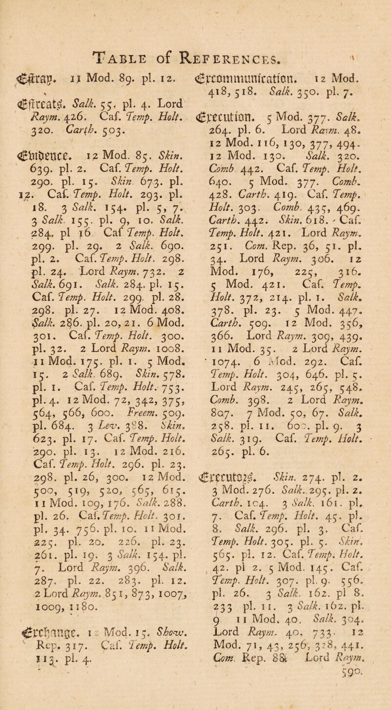i.i Mod. 89. pi. 12. CflCeatiP. Salk. 55. pi. 4. Lord Raym. 426. Caf. Temp, Holt. 320. Carth. 503. 4£bt$£QC£«- 12 Mod. 85. Skin. 639. pi. 2. Caf. Temp. Holt. 290. pi. 15. Skin. 673. pi. 12. Caf. Temp. Holt. 293. pi. 18. 3 iWE 154. pi. 5, 7. 3 &*/£. 155. pi. 9, 10. Salk. 284. pi 16 Caf Temp. Holt. 299. pi. 29. 2 iSW/E 690. pi. 2. Q2S.Temp.H0lt. 298. pi. 24. Lord Raym. 732. z Salk. 6g 1. <5V/E 284.pl. 15. Caf. Temp. Holt. 299. pi. 28. 298. pi. 27. 12 Mod. 408. Salk. 2§6. pi. 20, 21. 6 Mod. 301. Caf. Temp. Holt. 300. pi. 32. 2 Lord Raym. 1008. 11 Mod. 175. pi. 1. 5 Mod. 15. 2 Salk. 689. Skin. ^yS. pi. 1. Caf. Temp. Holt. 753. pi. 4. 12 Mod. 72, 342, 375, 564, 566, 600. Freem. 509. pi. 684. 3 Lev. 388. 5'&/z. 623. pi. 17. Caf. Temp. Holt. 290. pi. 13. 12 Mod. 216. Caf. Temp. Holt. 296. pi. 23. 298. pi. 26, 300. 12 Mod. 50o, 519, 520, 565, 615. 11 Mod. 109, 176. Salk. 288. pl. 26. Caf. Temp. Holt. 301. pi. 34. 756. pl. 10. 11 Mod. 225. pl. 20. 226. pl. 23. 261. pl. 19. 3 Salk. 154. pl. 7. Lord Raym. 396. <SW/E 287. pl. 22. 283. pl. 12. 2 Lord Raym. 851, 873, 1007, 1009, 1180. ^‘Cf/ingC. 1 Mod. 15. Show. Rep. 317. Cal'. ciemp. Holt. 113. pi. 4. ^communication* 12 Mod. 418,518. Salk. 350. pl. 7. ^edition* 5 Mod. 377. Salk. 264. pl. 6. Lord Ra\m. 48, 12 Mod. 116, 130, 377, 494. 12 Mod. 130. Salk. 320, Comb 442. Caf. Temp. Holt. 640. 5 Mod. 377. Comb. 428. Carth. 419. Caf. Temp. Holt. 303. Comb. 435, 469. Carth. 442. Skin. 618. - Caf. Temp. Holt. 421. Lord Raym. 251. Com. Rep. 36, 51. pl. 34. Lord Raym. 306. 12 Mod. 176, 225, 316. 5 Mod. 421. Caf. 1 emp. Holt. 372, 214. pl. 1. Salk. 378. pl. 23. 5 Mod. 447. Carth. 509. 12 Mod. 356, 366. Lord Raym. 309, 439. 11 Mod. 35. 2 Lord Raym. ' 1074. 6 Mod. 292. Caf. Temp. Holt. 304, 646. pl. 5. Lord Raym. 245, 265, 548. Comb. 398. 2 Lord Raym. Say. 7 Mod. 50, 67. SWA 258. pl. 11. 600. pl. 9. 3 Salk. 319. Caf. clemp. Holt. 265. pl. 6. 4£r£CUtQ££«. -S/E/z. 274. pl. 2. 3 Mod. 276. iWL 295. pl. 2. Carth. 104. 3 ,WvE 161. pl, 7. Caf. Temp. Holt. 45. pl. 8, &?/£. 296. pl. 3. Caf. Temp. Holt. 305. pl. 5. MvV, 565. pl. 12. Caf. Temp. Holt. 42. pl 2. 5 Mod. 145. Caf. Temp. Holt. 307. pl. 9. 556. pl. 26. 3 6W/E 162. pl 8. 233 pl, ii. 3 Salk. j6z. pl. 9 11 Mod. 40. Salk. 304, Lord Raym. 40, 733. 12 Mod. 71, 43, 256, 328, 441. Cm. Rep. 88k Lord Raym. 590.