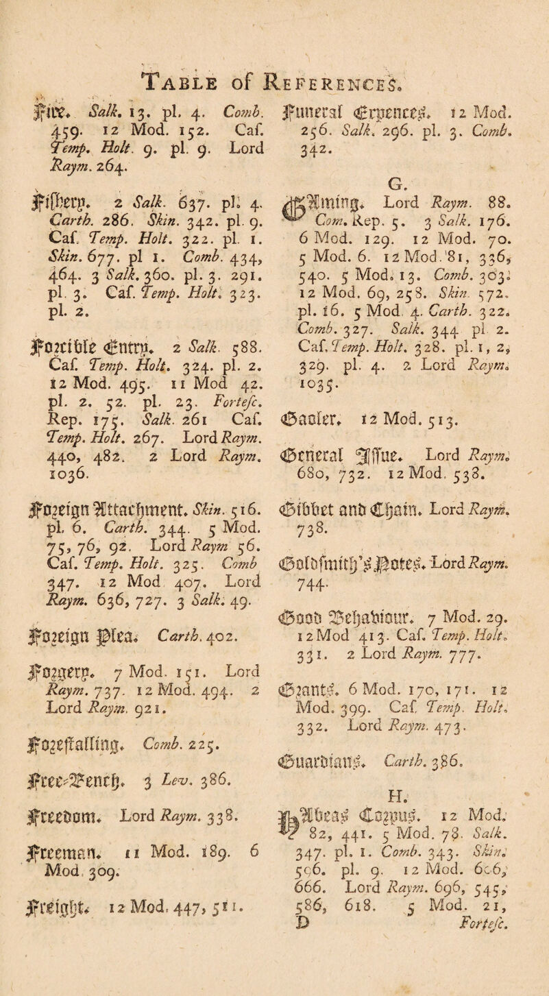 fire. Salk, 13, pi. 4. Comh. 459. 12 Mod. 152. Caf. Temp. Holt. 9. pi. 9. Lord Raym. 264. jfiffet’p. 2 Salk. 6% 7. pli 4. Carth. 286. 342. pi. 9. Caf. Temp. Holt. 322. pi. 1. Skin.6yy. pi I. Comb. 434, 464. 3 Salk. 360. pi. 3. 291. pl 3* Caf. Temp. Holt. 323. pl. 2. IfomMe <$ntr£u 2 M. 588. Caf. Temp. Holt. 324. pl. 2. 12 Mod. 495. ii Mod 42. pl. 2, 52. pl. 23. Forte/c. Rep. 175. &?/£. 261 Caf. Temp. Holt. 267. Lordifopw. 440, 482. 2 Lord Raym. 1036. foreign Ittacfjment 516. pl. 6. Carth. 344. 5 Mod. 75,763, 92. Lord ifoj/zra 56. Caf. Temp. Holt. 325. Comb 347. 12 Mod 407. Lord Raym. 636, 727. 3 49. foreign pea* 402. 7 Mod. 151. Lord Raym. 737. 12 Mod. 494. 2 Lord 921. Ifo^ejfailing* 225. Jfree^encfp 3 a86- Jfceet^om* Lord 338. freeman* «i Mod. 189. 6 Mod 309. |frei0l}L 12 Mod, 447, 511. funeral Crpence^L 12 Mod. 256. Salk. 296. pl. 3. Comb. 342* G. Riming* Lord Raym. 88. CW. Rep. 5. 3 5WL 176. 6 Mod. 129. 12 Mod. 70. 5 Mod. 6. 12 Mod.‘81, 336, 540. 5 Mod. 13. Co?nb. 303.; 12 Mod. 69, 258. Skin. 472. pl. |6. 5 Mod 4. Carth. 322. Comb. 327. <SWi. 344 pl 2. Ca{.Temp. Holt. 328. pl. 1, 2, 329. pl. 4. 2 Lord Raym, I035* oBaoler* 12 Mod. 513. general 5Jjfue* Lord 680, 732. 12 Mod, 538. ^ibliet an&Cljam* Lord 738- Lord Raym. 744- ^ootJ ^eljaPiaur. 7 Mod. 29. 1 2 Mod 413. Caf. Temp. Holt. 331. 2 Lord 777. <0L2antd. 6 Mod. 170, 171. 12 Mod. 399. Caf Temp. Holt. 332. Lord Raym. 473. €kiarDmn:;L c*r/£. 386, H. C02pU0. 12 Mod. 82, 441. 5 Mod. 78' Salk. 347. pl. I. Comb. 343. Skint <;c)6. pl. 9. 12 Mod. 6069 666. Lord Raym. 696, 54c, 586, 618. 5 Mod. 21, D Forte/c.