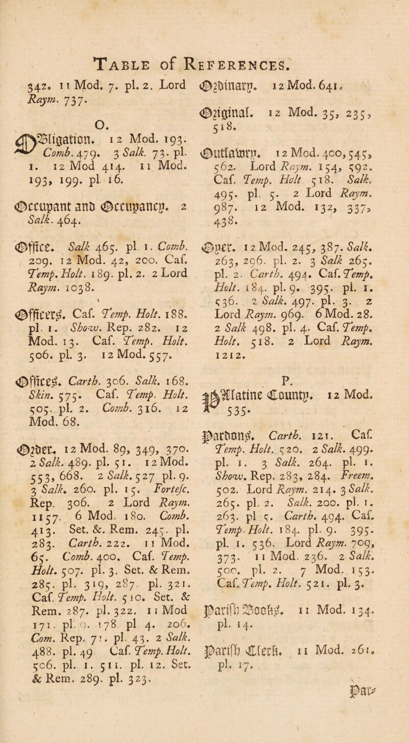 342. i! Mod. 7. pi. 2. Lord Raym. 737. O. dTNSBIiaation* 12 Mod. *93- Comb.\yo). 3 <WC 73. pi. 1. 12 Mod 414. 11 Mod. 193* J99- pl 16. #ccupant and <®ccn$ancEu 2 Salk. 464. «©2trinargu 12 Mod. 641, 12 Mod. 35, 235^ 518. 12 Mod, 400,545* 562. Lord Raym. I 54, 592. Caf. Temp, Halt 518. Salk. 495. pi. 5. 2 Lord Raym. 987. 12 Mod. 132, 337, 438. Office, Salk 465. pi. 1. Comb. 209. 12 Mod. 42, 2Co. Caf. Temp. Holt. 189. pi. 2. 2 Lord Raym. 1038. \ ©fffcag. Caf. Temp. Holt. 188. pi. 1. Show. Rep. 282. 12 Mod. 13. Caf. Temp. Holt. 506. pi. 3. 12 Mod. 557. Carth. 306. Salk. 168. Skin. 575* Caf. Temp. Holt. 505. pi. 2. Comb. 316. 12 Mod. 68. 12 Mod. 89, 349, 370. 2 &?/£. 489. pi. 51. 12 Mod. 553,668. 2 Salk. 527 pi. 9. 3 *W/£. 260. pi. 15. Fortejc. Rep. 306. 2 Lord 1157, 6 Mod. 180. Comb. 413. Set. &. Rem. 24c;. pi. 283. Carth. 222. 11 Mod. 65. Comb. 400. Caf. Temp. Holt. 507. pi. 3. Set. & Rem. 285. pi. 319, 287. pi. 321. Caf. Temp. Holt. 510. Set. & Rem. 287. pi. 322. 11 Mod 171. pi, q. 178 pi 4. 206. Com. Rep, 7?. pi. 43. 2 «WL 488. pi. 49 Caf. Temp. Holt. 506. pi. 1. 511. pi. 12. Set. Sc Rem. 289. pi. 323. 4&PCZ* 1 2 Mod. 245, 387. Salk. 263, 296. pi. 2. 3 iSW/£ 265. pi. 2. Carth. 494. Ca{.Temp. Holt. 184. pi. 9. 395. pi. I. ^36. 2 Salk. 497. pi. 3. 2 Lord Raym. 969. 6 Mod. 28. 2 Salk 498. pi. 4. Caf. Temp. Holt. 518. 2 Lord Raym. 1212. P. Hattne County 12 Mod. 535- JtetmiliL Carth. 121. Caf. Temp. Holt. 320. 2 <WL 499. pi. 1. 3 -WL 264. pi. 1. Show. Rep. 283, 284. Freem. 502. Lord Raym. 214. 3 Salk. 265. pi. 2. <WL 200. pi. 1. 263. pi q. Carth. 494. Cai„ Temp. Holt. 184. pi-9. 399- pl. 1. 536. Lord Raym. 709, 373. 11 Mod. 236. 2 Salk. 50 o. pi. 2. 7 Mod. 153. Ca {.Temp. Holt. 521. pi. 3. 11 Mod. 134. pi. 14. Jpanffy u Mod. 26k ' P1- l7-