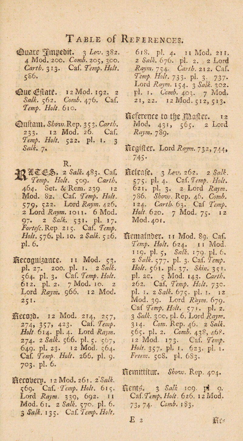 T ABLE of #uate 3fmptrit* 3 a*?. 382, 4 Mod. 2CO. Comb. 205, 300. Garth. 313. Caf. Temp. Holt. 586. #tie 12 Mod. 192. 2 «SWi. 562. Comb. 476. Caf. Temp. Holt. 610. 5Au?.Rep. 333. Garth. 233. 12 Mod. 26. Caf. Temp. Holt, 522. pi. 1. 3 <SWA 7* R. 2 Salk. 483. Caf. Temp. Holt. 509. Garth. 464. Set. &Rem. 239. 12 Mod. 82. Caf. Temp. Holt. 579, 522. Lord Raym. 426. 2 Lord Raym. 1011. 6 Mod. 97. 2 SAL 531. pi. 17. Fortefc. Rep 215. Caf. Temp. Holt. 576. pi. 10. 2 SAL 526. pi. 6. Recognisance, u Mod. 53. pi. 27. 200. pi. I. 2 Salk. 564. pi. 3. Caf. Temp. Holt. 612. pi. 2. 7 Mod. 10. 2 Lord Raym. 966. 12 Mod. 251. ReC02tS. 12 Mod. 214, 257, 274, 357, 423• Caf. Temp. Holt. 614. pi. 4. Lord Raym. 274. 2 Salk. 566. pi. 5. 567> 649. pL 23. 12 Mod. 364. Caf. Aw/. Ac?//. 266. pi. 9. 703. pi. 6. Recaiier$* 12 Mod. 261.2 Salk. 469. Caf,'Temp. Holt. 613. Lord Raym. 339, 692. II Mod. 6u 2 SAL 570. pi. 6. 3 SAL 135. Caf. Aw/. Ac?//. References, 618. pi. 4. 11 Mod* 21 r. 2 SAL 676. pi. 2. 2 Lord Raym. 734. Garth, 212. Caf. Temp. Holt. 733. pi. 3. 737. Lord Raym. 154. 3 SAL 302. pi. i. Comb. 403. 7 Mod. 21,22. 12 Mod. 512, 513. Reference to tfje Header* T2 Mod, 431, 565. 2 Lord Raym. 789. Regtffer. Lord 732., 744, 745- Releafe* 3 iw, 262. 2 sal 575. pi. 4. Ca(.Temp. Holt. 621. pi. 3. 2 Lord Raym. 786. Shcnv. Rep. 46. Comb. 124. Carth. 63. Caf Temp. Holt. 620. 7 Mod. 73. 12 Mod. 401. Remainder* 11 Mod. 89. Caf. Am/. Ac?//. 624. 11 Mod. 119. pi. 3, SAL 179. pi. 6, 2 SAL 377. pi. 3. Caf. Temp. Holt. 561. pi. 37. SLA 331. pi. 20, 5 Mod. 143. Carth„ 262. Caf. Temp. Holt. 730. pi. 1. 2 Salk. 673. pi. 1. 12 Mod. 39. Lord Raym. 6jg. Caf Temp. Holt. 571. pi. 2. 3 SAL 300. pi. 6. Lord Raym. 314. Com. Rep. 46. 2 Salk. 565. pi. 2. CcwL 438, 468. 12 Mod. 173. Caf. Temp. Holt. 337. pi. 1. 623. pi. 1« Free?;:. 508. pi. 683. Remittitur* Rep. 404. RentL 3 SA£ 109. pi 9. Ca {.Temp. Holt. 626. 12 Mod. 73, 74. Combi 183.