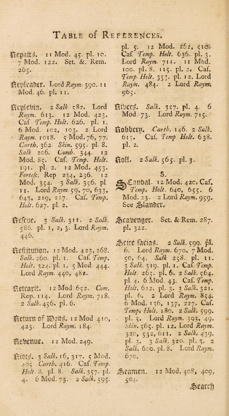 Table of R I Impair** ii Mod. 45. pi. 10. 7 Mod. 122. Set. &. Rein. 265. Lord Raym. 390. 11 Mod. 46. pi. 11. ili'plcbni. 2 <Wf 582. Lord Raym. 613. 12 Mod. 423. C'af ‘Temp. Holt. 626. pi. 1. 6 Mod. ic2, 103. 2 Lord Raym. 1018. 3 Mod. 76, 77. Carth. 362. &&». 595. pi. 8. Salk 206. Comb. 344. 12 Mod. 85. Caf. Temp. Holt. 191. pi. 2. 12 Mod* 453. Fortejc. Rep 234, 236. 12 Mod. 354. 3 Salk. 356. pi II. Lord Raym. 59, 70, 633, 643, 219, 257. Caf. Temp. //c//. 627. pi. 2. Sefctie* 3 Salk. 311. 2 &/i. 586. pi. 1, 2, 3. Lord Raym. 446. fftefritutton* 12Mod. 423,268. «WL 260. pi. i. Caf. Temp. Holt. 324. pi. 1. 5 Mod 444. Lord Raym. 440, 482. Reliant* 12 Mod. 632. Rep. 114. Lord Raym. 718. 2 Salk. 456. pi. 6. Return of 12 Mod 410, 423. Lord Raym. 184. Hetanue* 12 Mod. 249. 3 Salk. 16, 317. 3 Mod. 403 Carth. 416. Caf. Te?ap. Holt. 8. pi. 8. Salk. 3157. pi. 4. 6 Mod. 73. 2 Salk. 593. .FERENCES. pi. 5. 12 Mod. 262, 3id; Caf. Temp. Holt. 636. pi. 3. Lord Raym. 71 1. 11 Mod, 100. pi. 8. 115. pi. 2t Caf. Temp Holt. 353. pi. 12. Lord Raym. 484. 2 Lord Raym. 565. JliliCLj. Sa/£. 357. pi. 4. 6 Mod. 73. Lord ifoyz#. 725. Carth. 146. 2 Salk. 613. Caf. Holt. 638. pi. 2. * fSoll. 2 Salk. 565. pi. 3. s. 4TatltiaL 12 Mod. 42c* Caf. Temp. Holt. 640, 655. 6 Mod. 23. 2 Lord Raym. 959. See j^lanDCu ^catumgec. Set. & Rem. 287. pi. 322. &cire facial 2 .WL 599. pi. 6. Lord Raym. 670. 7 Mod. 5o, 64. &?/<£ 258. pi. 11. 3 <SWL 319. pi. 1. Caf. Temp. Holt. 265. pi. 6. 2 Salk. 564. pi. 4. 6 Mod. 43. Caf. Temp. Holt. 612. pi. 3. 3 321. pi. 6. 2 Lord Raym. 834. 6 Mod. 136, 137, 227. Caf. Tempi Holt. 180. 2 Salk. 599. pi. 5. Lord Raym. 393, 49. Skin. 365. pi. 12. Lord Raym. 32c, 532,611. 2 Salki 439. pi. 3. 3 SW/£. 320. pi. 3. 2 «WL 6co. pi. 8. Lord Raym. 67 c. teamen. 12 Mod. 408* 409, S°4* ^carcfj
