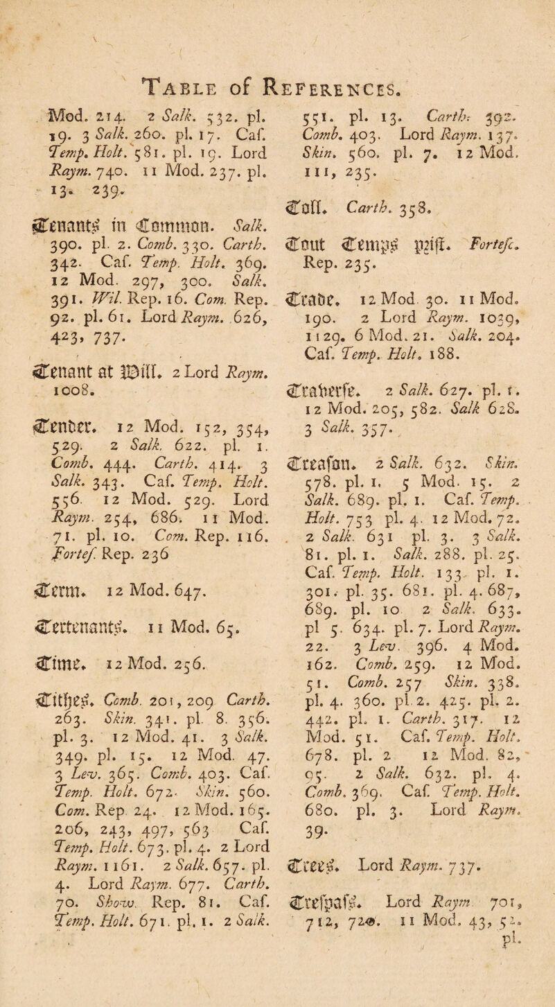 Mod. 214. 2 Salk. 332. pi. 19. 3 Salk. 260. pi. 17. Caf. Temp, Holt. 581. pi. 19. Lord Raym. 740. 11 Mod. 237. pi. 13. 239. gTenantj? m Common. Salk. 390. pi. 2. Comb. 330. Carth. 342. Caf. Temp. Holt. 369. 12 Mod. 297, 300. <WL 391. /FzY. Rep. 16. Cow. Rep. 92. pi. 61. Lord Raym. 626, 423> 737- Cenant at IBilf* 2 Lord 1008. Cental*. 12 Mod. 152, 354, 529. 2 Salk. 622. pi. 1. Comb. 444. Carth. 414. 3 «SW&. 343. Caf. Temp. Holt. 556. 12 Mod. 529. Lord ifojw. 254, 686. 11 Mod. 71. pi. 10. Com. Rep. 116. Forte/ Rep. 236 4Ternu 12 Mod. 647. 4Tectenant.su u Mod. 65. CitttS* 12 Mod. 256. Comb. 201,209 Carth. 263. •S’Ltz. 341. pi. 8. 336. pi. 3. 12 Mod. 41. 3 Salk. 349. pi. 15. 12 Mod. 47. 3 Lev. 365. Comb. 403. Caf. Temp. Holt. 672- Mv'zz. 360. Cow. Rep. 24. 12 Mod. 163. 206, 243, 497, 563 Caf. Temp. Holt. 673. pi. 4. 2 Lord Raym. 1 161. 2 Salk. 637. pi. 4. Lord Raym. 677. Carth. 70. Show. Rep. 8i. Caf. Temp, Holt. 671. pi. 1. 2 SVL 531. pi. 13. Carth: 392. Comb. 403. Lord Raym. 137, Skin. 560. pi. 7. 12 Mod. Ill, 235. iHTofC Carth. 338. Cm.it Cemj# $iff. Forte/. Rep. 235. CtaOC. 12 Mod. 30. 11 Mod. 190. 2 Lord Raym. 1039, 1129. 6 Mod. 21. Salk. 204. Caf. Temp. Holt. 188. Ctatefc* 2 Salk. 627. pi. t. 12 Mod. 203, 582. Salk 62S. 3 Salk. 3^7* Cceafon. 2 Salk. 632. 578. pi. 1, 3 Mod. 13. 2 Salk. 689. pi. 1. Caf. Temp. Holt. 733 pi. 4. 12 Mod. 72. 2 <Wi. 631 pi. 3. 3 *WL 81. pi. I. 288. pi. 23. Caf. Temp. Holt. 133 pi. 1. 301. pi. 33. 681. pi. 4.687, 689. pi. 10 2 Salk. 633. pi 5. 634. pi. 7. Lord Raym. 22. 3 Lev. 396. 4 Mod. 162. Comb. 239. 12 Mod. 31. Comb. 237 338. pi. 4. 360. pi. 2. 423. pi. 2. 442. pL I. Carth. 317. 12 Mod. 51. Caf. Temp. Holt. 678. pi. 2 12 Mod. §2, 03. 2 Salk. 632. ph 4. Comb. 369. Caf. Temp. Holt. 680. pi. 3. Lord Raym, 39- Lord Raym. 737. CalpafA 7 12, 720. Lord Raym 701, 11 Mod. 43, 52.