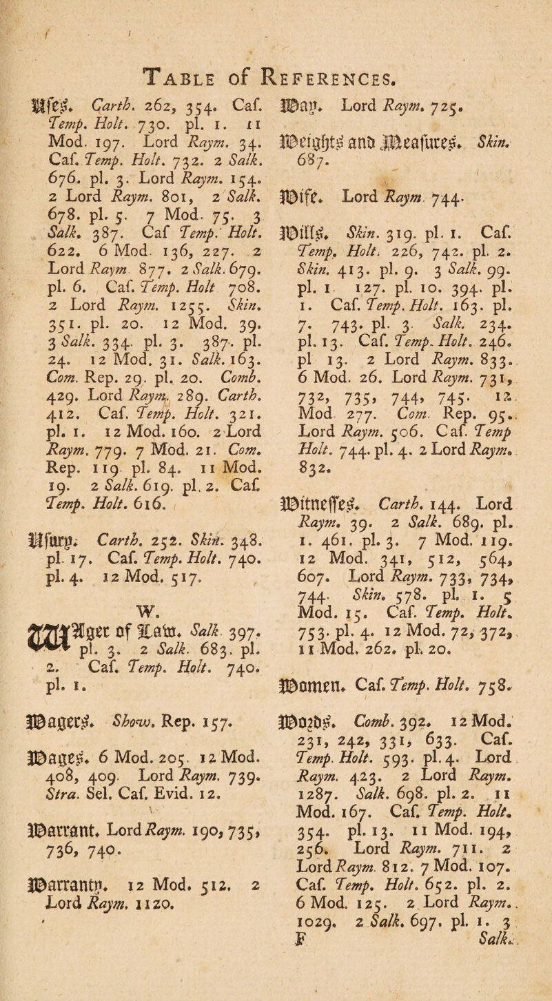 < 1 Table of References. Ife^ Carth. 262, 354. Oaf. Temp. Holt. 730. pi. 1. n Mod. 197. Lord Raym. 34. Caf, Temp. Holt. 732. 2 Salk. 676. pi. 3. Lord Raym. 154. 2 Lord Raym. 801, 2 <SWi. 678. pi. 5. 7 Mod. 75. 3 Salk. 387. Caf Temp.' Holt. 622. 6 Mod. 136, 227. 2 Lord 877. 2 Salk. 679. pi. 6. Caf. Temp. Holt 708. 2 Lord Raym. 1235. Si/#. 351. pi. 20. 12 Mod. 39. 3 <Wi. 334. pi. 3. 387, pi. 24. 12 Mod. 31. Salk. 163. Com. Rep. 29. pi. 20. Comb. 429. Lord Raym. 289. Carth. 412. Caf. 7m/. //<?//. 321. pi. 1. 12 Mod. 160. 2 Lord Raym. 779. 7 Mod. 21. Cow. Rep. 119 pi. 84. 11 Mod. 19. 2 Salk. 619. pi. 2. Caf. Temp. Holt. 616. Carth. 252. Si/?#. 348. pi. 17, Caf. 7m/. Holt. 740. pi. 4. 12 Mod. 517. W. 397- pi. 3. 2 «SWi. 683. pi. 2. Caf. 7m/. Holt. 740. pi. 1. Shonv. Rep. 157. Bagf?* 6 Mod. 205. 12 Mod. 408, 409. Lord Raym. 739. S/ra. Sel. Caf. Evid. 12. BaitanL Lord Raym. 190,735, 736,740. IBarran^n 12 Mod. 512, 2 Lord Raym. 11 zo. Ban. Lord Raym. 725. anti 3®eafuce£* Skin. 687. 1 Biff* Lord Raym 744. Bilf£* Skin. 319. pi. 1. Caf. Temp. Holt. 226, 742. pi. 2. Si/#. 413. pi. 9. 3 «SVi. 99. pi. I 127. pi. 10. 394. pi. 1. Caf. Temp. Holt. 163. pi. 7- 743- pl- 3 Salk. 234. pi. 13. Caf. Temp. Holt. 246. pl 13. 2 Lord Raym. 833. 6 Mod. 26. Lord 731, 732, 735, 744, 745. 12 Mod 277. Cm. Rep. 95.. Lord Raym. 506. Caf. Temp Holt. 744. pl. 4. 2 Lord Raym. 832. Bitnfflff!?. Carth. 144. Lord Raym. 39. 2 &z/i. 689. pl. 1. 461. pl. 3. 7 Mod. 119. 12 Mod. 341, 512, 564, 607. Lord Raym. 733, 734, 744. Si/??. 578. pl. I. 5 Mod. 15. Caf. Temp. Holt. 753. pl. 4. 12 Mod. 72, 372, 11 Mod. 262. pl-. 20. BOttlEH* C2S. Temp. Holt. 758. B02tf£* Comb. 392. 12 Mod. 231, 242, 331, 633. Caf. Temp. Holt. 593. pl. 4. Lord Raym. 423. 2 Lord Raym. 1287. 698. pl. 2. 11 Mod. 167. Caf. 7m/. Holt. 354. pl. 13. 11 Mod. 194, 256. Lord Raym. 711. 2 Lord Raym. 812. 7 Mod. 107. Caf. Temp. Holt. 652. pl. 2. 6 Mod. 125. 2 Lord Raym.. 1020, 2 Salk. 6q7. pl. 1. 3 F Stf/L.