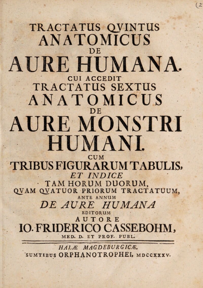 TRACTATUS QVINTUS ANATOMICUS DE AURE HUMANA CUI ACCEDIT TRACTATUS SEXTUS ANATOMICUS DE AURE MONSTRI HUMANI CUM TRIBUS FIGURARUM TABULIS» ET INDICE • TAM HORUM DUORUM, QVAM QVATUOR PRIORUM TRACTATUUM, ANTE ANNUM DE AURE HUMANA EDITORUM IO- FRIDERICO* CASSEBOHM, MED. D. ET PROF. PUBL. HALM MAGDEBURGICJE, sumtibus ORPHANOTROPHEI, mdccxxxv.