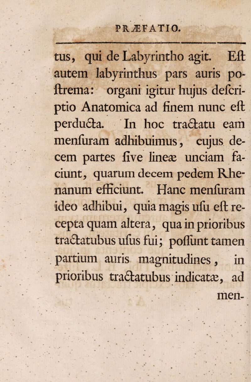 tus, qui de Labyrintho agit. Eft autem labyrinthus pars auris po- ftrema: organi igitur hujus defcri- ptio Anatomica ad finem nunc eft perdu&a. In hoc tra<5tatu eam menfuram adhibuimus, cujus de¬ cem partes five lineae unciam fa¬ ciunt, quarum decem pedem Rhe¬ nanum efficiunt. Hanc menfuram ideo adhibui, quia magis ufu eft re¬ cepta quam altera, qua in prioribus tra&atubus ufus fui; poflunt tamen partium auris magnitudines , in prioribus tradatubus indicatae, ad men-