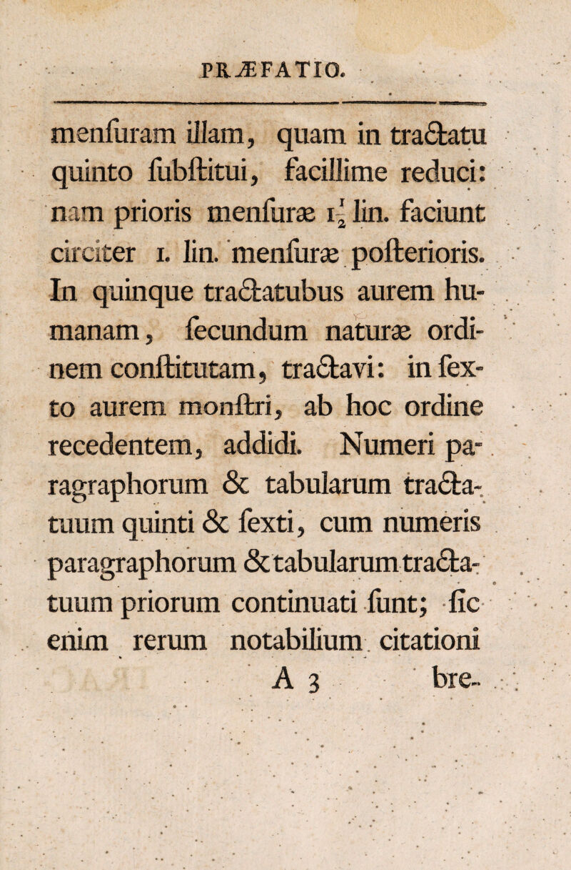 m'  ' 1 1 ■■■■'■■» i 1 i i «in nm ynmmmwmwmmmm i immmiamm&r ' ■1 n' «n ■ i i ' WT» PflPi i 11W | a menfuram illam, quam in tra&atu quinto lubftitui, facillime reduci: nam prioris menfurae i - lin. faciunt circiter i. lin. menfurae pofterioris. In quinque tra&atubus aurem hu¬ manam, fecundum naturae ordi¬ nem conftitutam, tranavi: infex- to aurem monftri, ab hoc ordine recedentem, addidi. Numeri pa- ragraphorum <3c tabularum tra<5fca- tuum quinti & fexti, cum numeris paragraphorum & tabularum tra£fca- tuum priorum continuati funt; fic enim rerum notabilium citationi % • - A 3 bre~