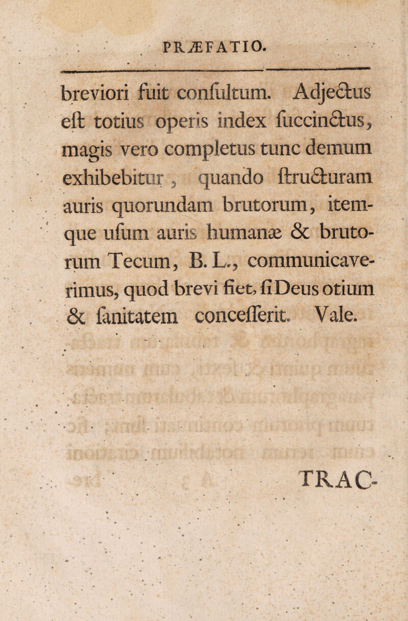 PRiEFATIO. * • i • ■ mrnDu nv**»***—»*™»-™ '™ ■ “ 111 1 inwi li — nam mn;n-nr-i I !■ ■■> ini»! i» m breviori fuit conililtum. Adjectus eft totius operis index luccindhis, magis vero completus tunc demum exhibebitur 3 quando ftru&uram auris quorundam brutorum, item- que ufum auris humanas & bruto¬ rum Tectim, B. L., communicave¬ rimus, quod brevi fiet, fi Deus otium & fanitatem conceflerit Vale. TRAC-