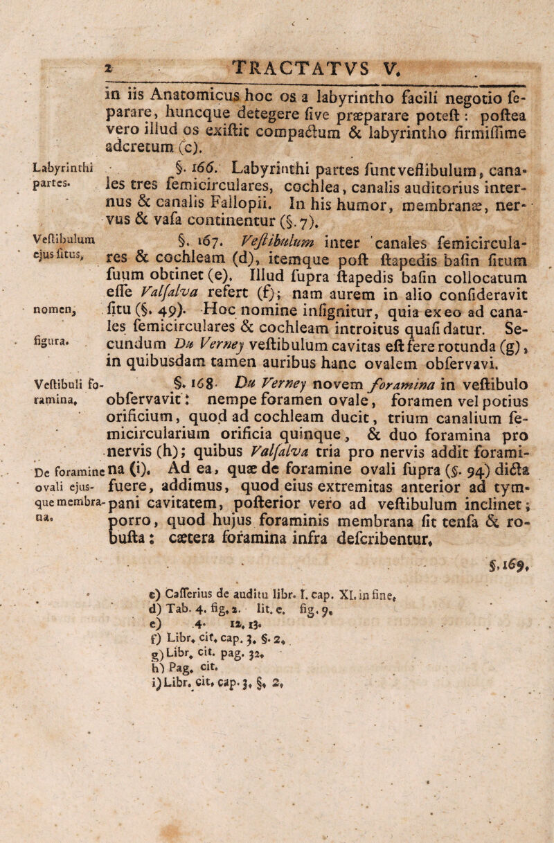 Labyrinthi partes. Vertibulum, ejus rttus, nomen, figura. Ia iis Anatomicus hoc os a labyrintho facili negotio fe- parare, huneque detegere live praeparare poteft: poftea vero illud os exiftic compagium & labyrintho firmiffime aderetum (c). §. i6d. Labyrinthi partes funtveflibulum, cana¬ les tres femicirculares, cochlea, canalis auditorius inter¬ nus & canalis Fallopii. In his humor, membranee, ner» vus & vafa continentur (§. 7). §. 167. Veftibulum inter 'canales femicircula¬ res & cochleam (d), icemque poft ftapedis bafin litum fuum obtinet (e), Illud fupra ftapedis bafin collocatum efle Valfdva refert (f); nam aurem in alio confideravit litu (§* 49). Hoc nomine infignitur, quia exeo ad cana¬ les femicirculares & cochleam introitus quali datur. Se¬ cundum Du Vernej veftibulum cavitas eft fere rotunda (g), in quibusdam tamen auribus hanc ovalem obfervavi. Vertibuli fo- §* 168- Du Verney novem foramina in veftibulo ramina, obfervavit: nempe foramen ovale, foramen vel potius orificium, quod ad cochleam ducit, trium canalium fe~ micircularium orificia quinque , & duo foramina pro nervis (h); quibus Valfalva tria pro nervis addit forami¬ ne foramine na (i). Ad ea, quae de foramine ovali fupra (§. 94) di fla ovali ejus- fuere, addimus, quod eius extremitas anterior ad tym- que membra-pani cavitatem, pofterior vero ad veftibulum inclinet; oa, porro, quod hujus foraminis membrana fit tenfa & ro- bufta t csecera foramina infra deferibentur. • i e) Caflerius de auditu libr* I. cap. XI. in fine* d) Tab. 4. fig* 2. Iit. e. fig, 9* e) .4* u.ih . f) Libr* cif* cap. 3* §. 2« g) Libr, cit. pag. pt h) Pag* cit, i) Libr. cit, cap. 2,