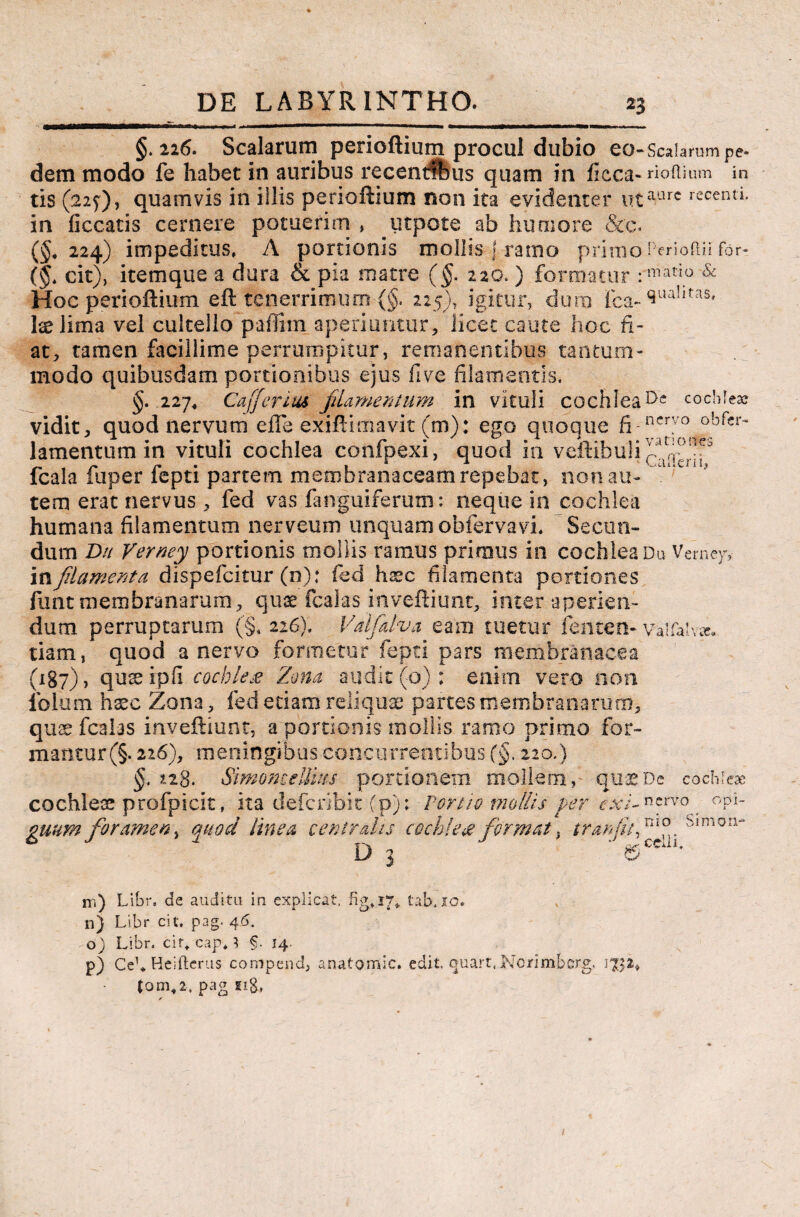 in aure recenti. §.226. Scalarum perioftium procul dubio eo-Scalarum pe» dem modo fe habet in auribus recenrffeus quam in ficca- ri odium tis (22J), quamvis in illis perioftium non ita evidenter uta' in liceatis cernere potuerim » utpote ab humore &c. (§, 224) impeditus, A portionis mollis f ramo primo Perioftii for» (§t cit), itemque a dura & pia matre (§. 220. ) formatur : matio & Hoc perioftium eft tenerrimum (§. 225), igitur, dum fca- (iua!,tas> Ite lima vel cultello paflim aperiantur, licet caute hoc fi¬ at, tamen facillime perrumpitur, remanentibus tantum¬ modo quibusdam portionibus ejus fi ve filamentis, §•-227* Cafferius filamentum in vituli cochleacochlea? vidit, quod nervum elTe exiftimavit (m): ego quoque fi-nci7° obrcr~ lamentum in vituli cochlea confpexi, quod in veftibuli fcala fuper fepti partem membranaceam repebat, non au- tem erat nervus , fed vas fanguiferum: neque in cochlea humana filamentum nerveum unquam obfervavi. Secun¬ dum Dn Verney portionis mollis ramus primus in cochlea Du Vernejr,- m filamenta dispefeitur (n); fed haec filamenta portiones funt membranarum, quae fcalas inveftiunt, inter aperien¬ dum perruptarum (§. 226). Vdfalva eam tuetur lenten- vaifalv^ tiam, quod a nervo formetur fepti pars membranacea (187), quse ipfi cochleae Zona audit (0) : enim vero non lolu m hxc Zona, fed etiam reliquae partes membranarum, quae fcalas inveftiunt, a portionis mollis ramo primo for¬ mantur (§. 226), meningibus concurrentibus (§, 220.) §. 228. Simomellius portionem mollem, qu^De cochleae cochleae profpicit, ita deferibit (p); Portio mollis per exi-**rvo. opi- guum foramen, quod linea centralis cochleee f ormat, tranfuf D 3 Gio 81 mon- celli. m) Libr, de auditu in explicat, tab,io. n) Libr cit. pag. 46. o) Libr. cit* cap* } §• 14- p) Ce1* Heifterus compend, anatomic. edit, quart, Norimbcrg. 1752* (om,2, pag 118» ✓ /