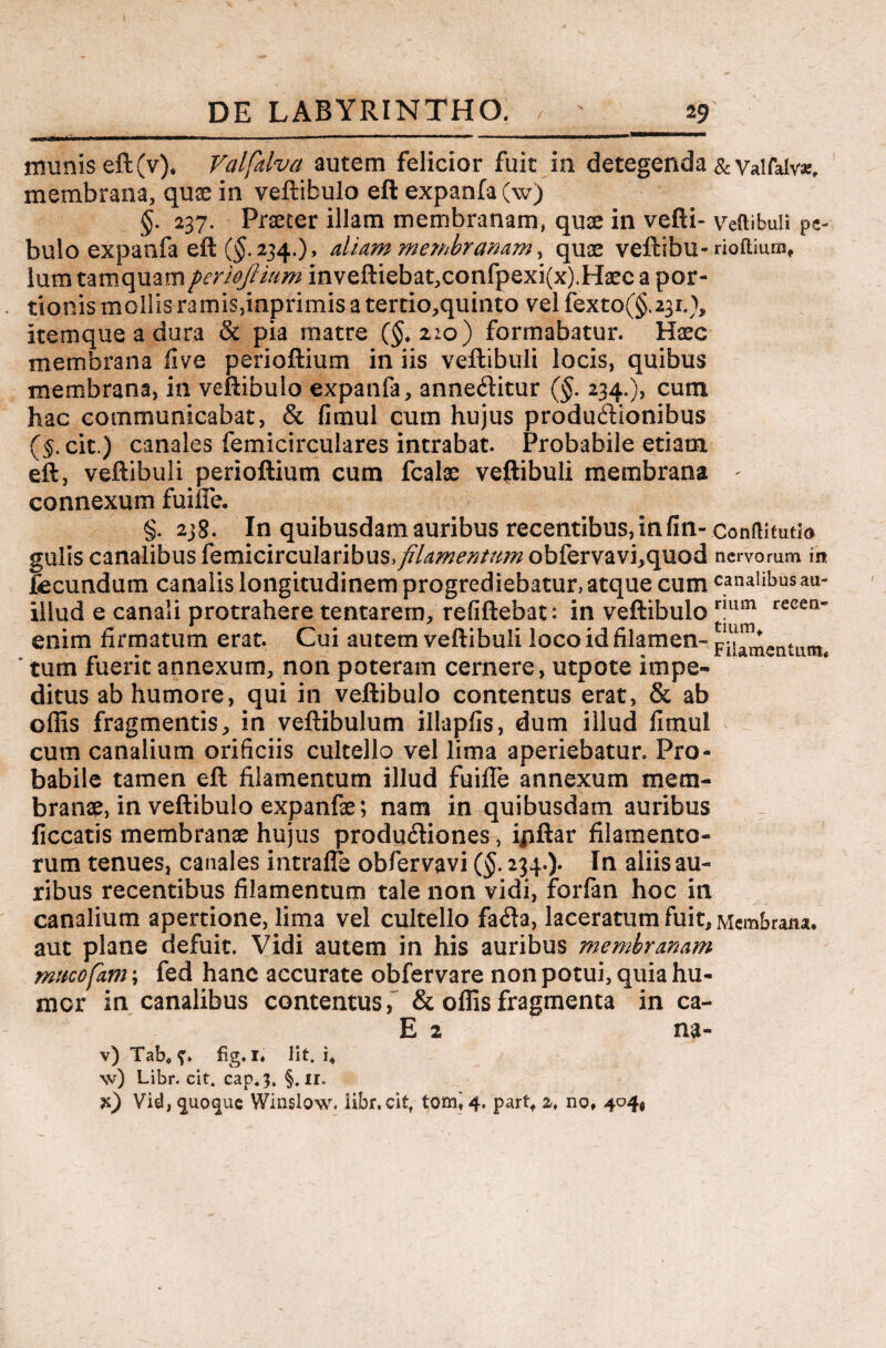 munis eft(v). Valfdva autem felicior fuit in detegenda &valfalv*, membrana, quse in veftibulo eft expanfa(w) §. 237. Praeter illam membranam, quae in vefti- veftibuli pe- bulo expanfa eft ($.234.)» aliam membranam, quae veftibu- rioftium, lum tamquamperioftium inveftiebat,confpexi(x).Haec a por¬ tionis mollis ramis,kiprimis a tertio,quinto vel fexto(§.23i.), itemque a dura & pia matre ($,2:0) formabatur. Haec membrana fi ve perioftium in iis veftibuli locis, quibus membrana, in veftibulo expanfa, anneditur (§. 234.), cum hac communicabat, & fimul cum hujus productionibus (§. cit.) canales femicirculares intrabat. Probabile etiam eft, veftibuli perioftium cum fcalse veftibuli membrana * connexum fuiffe. §. 238. In quibusdam auribus recentibus, in fin- conmtutio gulis canalibus femicircularibus, filamentum obfervavi,quod nervorum in fecundum canalis longitudinem progrediebatur, atque cum canalibus au- illud e canali protrahere tentarem, refiftebat: in veftibulo num recen' enim firmatum erat. Cui autem veftibuli loco id filamen- Filamentum * tum fuerit annexum, non poteram cernere, utpote impe¬ ditus ab humore, qui in veftibulo contentus erat, & ab offis fragmentis, in veftibulum illapfis, dum illud fimul cum canalium orificiis cultello vel lima aperiebatur. Pro¬ babile tamen eft filamentum illud fuiffe annexum mem¬ branae, in veftibulo expanfa?; nam in quibusdam auribus ficcatis membranae hujus produ&iones, ijiftar filamento¬ rum tenues, canales intraffe obfervavi (§. 234.). In aliis au¬ ribus recentibus filamentum tale non vidi, forfan hoc in canalium apertione, lima vel cultello facfta, laceratum fuit. Membrana, aut plane defuit. Vidi autem in his auribus membranam muco favi \ fed hanc accurate obfervare non potui, quia hu¬ mer in canalibus contentus, & offis fragmenta in ca- E 2 na- v) Tab, fig. i. Iit. i, \v) Libr. cit. cap*3. §. ir. Vid, $uo$ue Winslow. iibr.cit, tomi 4. partf 2. no, 404*