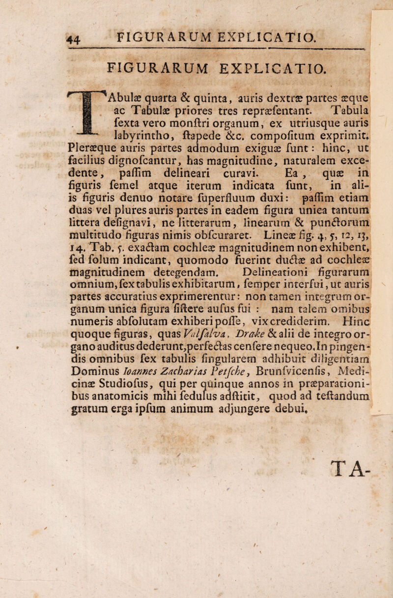 FIGURARUM EXPLICATIO. FIGURARUM EXPLICATIO. TAbulae quarta & quinta, auris dextra? partes seque ac Tabulae priores tres repraefentant. Tabula fexta vero monftri organum, ex utriusque auris labyrintho, ftapede &c. compofitum exprimit» Pleraeque auris partes admodum exiguae funt: hinc, ut facilius dignofcantur, has magnitudine, naturalem exce¬ dente, paflim delineari curavi. Ea , quae in figuris femel atque iterum indicata funt, in ali¬ is figuris denuo notare fuperfluum duxi: paffim etiam duas vel plures auris partes in eadem figura unica tantum littera defignavi, ne litterarum, linearum & punflorum multitudo figuras nimis obfcuraret. Lineae fig. 14. Tab. f. exa&am cochleae magnitudinem non exhibent, fed folum indicant, quomodo fuerint dudae ad cochlea magnitudinem detegendam. Delineationi figurarum omnium, fex tabulis exhibitarum, femper interfui, ut auris partes accuratius exprimerentur: non tamen integrum or¬ ganum unica figura fiftere aufusfui : nam talem omibus numeris abfolutam exhiberi polle, vix crediderim. Hinc quoque figuras, quas Valfalva, Brah & alii de integro or¬ gano auditus dederunt,perfe6las cenfere nequeo Jn pingen¬ dis omnibus fex tabulis lingularem adhibuit diligentiam Dominus Ioannes Zacharias Vetjche, Brunfvicenfis, Medi¬ cinae Studiofus, qui per quinque annos in praeparationi¬ bus anatomicis mihi fedulus adftitit, quod ad teiiandum gratum erga ipfum animum adjungere debui. / 1