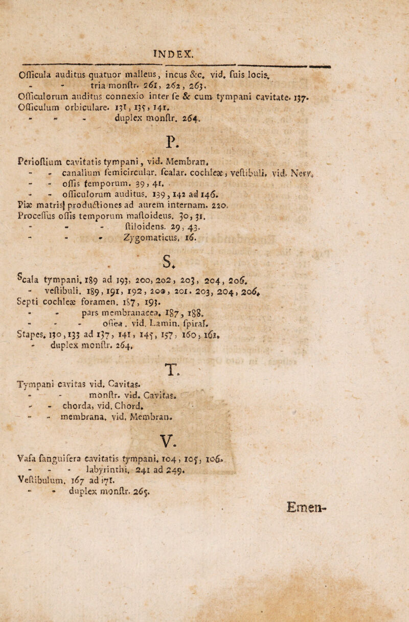 Oflicula auditus quatuor malleus, incus &c, vid, fuis loci?, tria monftr. 261, 262 t 263. Olficulerum auditus connexio inter fe & cum- tympani cavitate* 157. Qificulum orbiculare. 131,13^,141:, duplex monflr, 254. P. Perioflium cavitatis tympani, vid. Membran» - canalium femicircular. fcalar, cochleae, vertibuli, vid» Nerv* offis temporum. 39,41, - olficulorum auditus. 139,142 ad 146. Pise matrisj produ&iones ad aurem internam. 220. Procertus olfis temporum mafloideus. jo, 31, ftiloidens. 29, 43. - Zygomaticus, 16. 1 • * • .? - 4'. ~ : <** S* ^cala tympani» 189 ad 193, 200,202, 203, 204, 2q6» vertibuli, 189,191, 192, 20®, 201. 203, 204,206+ Septi cochlea foramen. 1S7, 193. pars membranacea» Igy5 igg, offea . vid. Lamin. fpiraf. Stapes» 130,133 ad 137, 141, 14?, 157, i6o>i&u duplex monrtr. 264, rr* I. Tympani cavitas vid. Cavitas. monflr. vid. Cavitas. - - chorda, vid. Chord* - membrana, vid, Membran» V. Vafa fanguifera cavitatis tympani, 104, icf} ic-6» labyrinthi, 241 ad 249. Vertibulum, 167 ad iyl. duplex monflr, 26$.