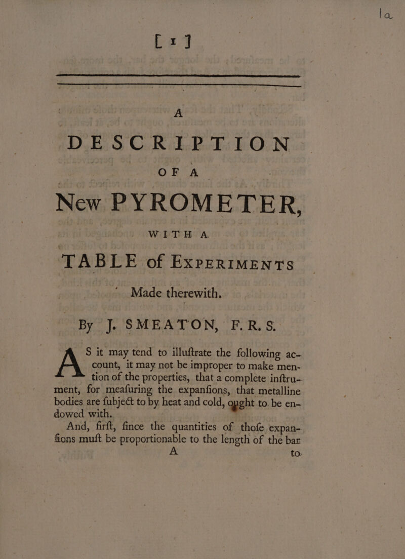 Dv Ok cho Rk WO Nis irene ONO Rs New PYROMETER, 16 WETS BA TABLE of Experiments | Made therewith. | By J. SMEATON, FE.R.S, “ S it may tend to illuftrate the following ac- count, it may not be improper to make men- tion of the properties, that a complete inftru- ment, for meafuring the expanfions, that metalline bodies are fubject to by heat and cold, ght to. be en- dowed with. . And, firft, fince the quantities of thofe expan- fions muft be proportionable to the length of the bar A to: