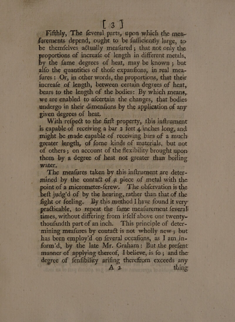 [3] _ Fifthly, The feveral parts, upon which the mea- furements depend, ought to be fufficiently large, to. be themfelves aCtually meafured; that not only the proportions of increafe of length in different metals, by the fame degrees of heat, may be known ; but alfo the quantities of thofe expanfions, in real mea- fures: Or, in other words, the proportions, that their increafe of length, between certain degrees of heat, bears to the length of the bodies: By which means,. we are enabled to afcertain the changes, that bodies undergo in their dimenfions by the application of any given degrees of heat. | With refpe@t to the firft property, this inftrument is capable of receiving a bar 2 feet 4. inches long, and might be made capable of receiving bars of a much: greater length, of fome kinds of materials, but not of others; on account of the flexibility brought upon them. by a degree of heat not greater than boiling water. . 3 , ‘The meafures taken by this inftrument are deter- _ mined by the contact of a piece of metal with the point of a micrometer-ferew. ‘Fhe obfervation is the beft judg’d of by the hearing, rather than that of the fight or feeling. By this method I have found it very’ practicable, to repeat the fame meafurement feverali times, without differing from itfelf above one twenty~ thoufandth part of aninch. This principle of deter- ‘mining meafures by contact is not wholly new-;. but has been employ’d on feveral occafions, as I am in- form’d, by the late Mr. Graham: But the prefent manner of applying thereof, I:believe, is fo; and the: degree of fenfibility arifing therefrom exceeds any