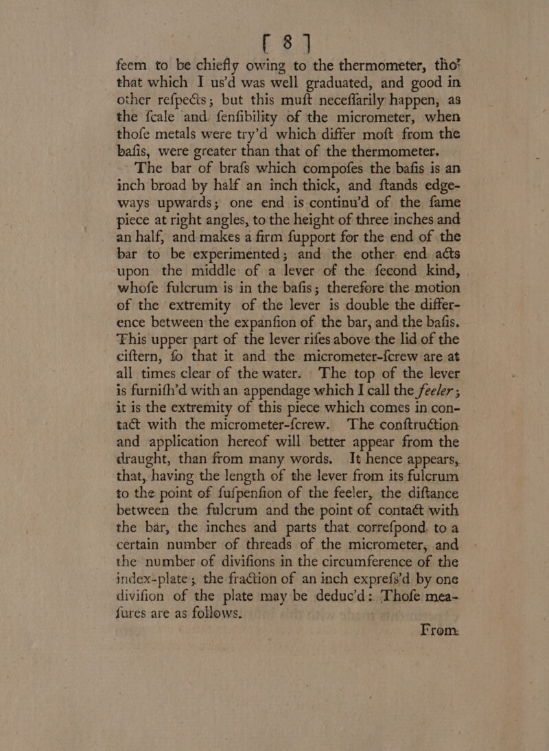 feem to be chiefly owing to the thermometer, tho? that which I us’d was well graduated, and good in other refpects; but this muft neceffarily happen, as the fcale and: fenfibility of the micrometer, when thofe metals were try’d which differ moft from the bafis, were greater than that of the thermometer. The bar of brafs which compofes the bafis is an inch broad by half an inch thick, and ftands edge- ways upwards; one end is-continu’d of the fame piece at right angles, to the height of three inches and an half, and makes a firm fupport for the end of the bar to be experimented; and the other. end acts upon the middle of a lever of the fecond kind, | whofe fulcrum is in the bafis; therefore the motion of the extremity of the lever is double the differ- ence between the expanfion of the bar, and the bafis. ‘Fhis upper part of the lever rifes above the lid of the ciftern, fo that it and the micrometer-{crew are at all times clear of the water. The top of the lever is furnifh’d with an appendage which I call the feeler ; it is the extremity of this piece which comes in con- tact with the micrometer-fcrew. The conftruction and application hereof will better appear from the draught, than from many words. It hence appears, that, having the length of the lever from its fulcrum to the point of fufpenfion of the feeler, the diftance between the fulcrum and the point of contaét with the bar, the inches and parts that. correfpond. to a certain number of threads of the micrometer, and the number of divifions in the circumference of the index-plate; the fraction of an inch exprefs’d by one divifion of the plate may be deduc’d:. ‘Thofe mea- fures are as follows. + obi From: