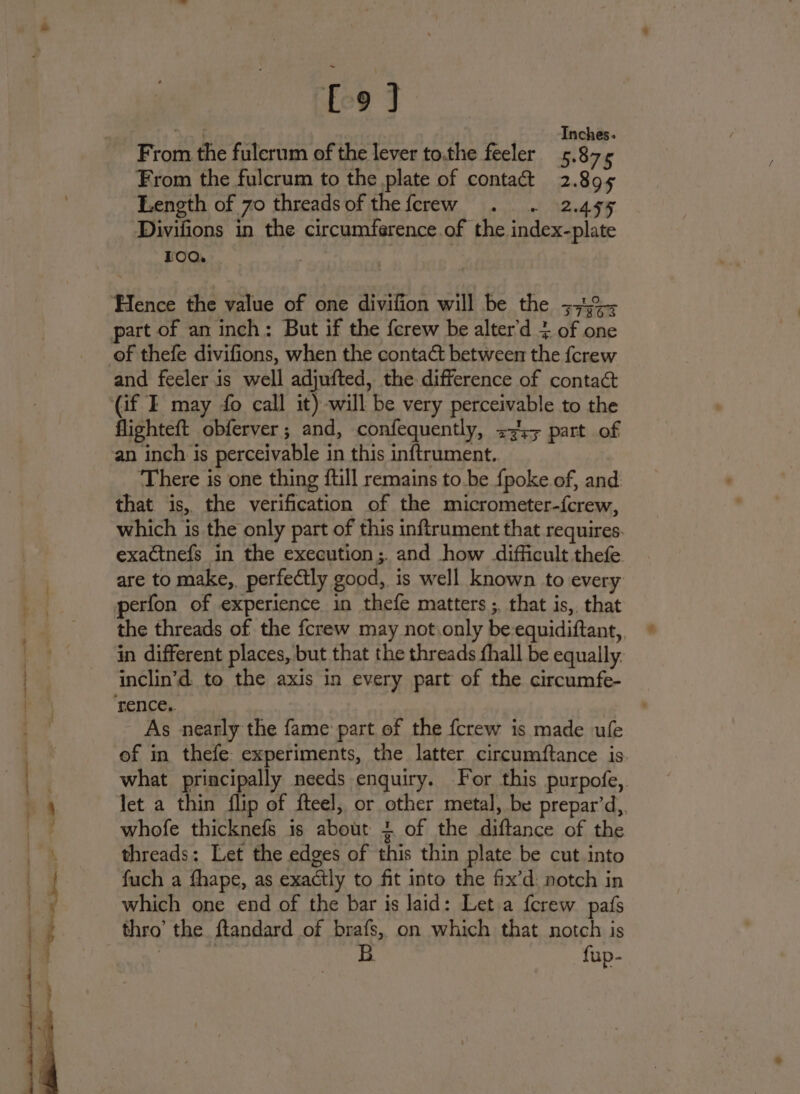 fo] Inches. From the fulerum of the lever to.the feeler 5.87¢ From the fulcrum to the plate of contact 2.895 Length of 70 threadsof thefcrew . . 2.495 Divifions in the circumference.of the index-plate FOO. jogs bah Hence the value of one divifion will be the 374%- part of an inch: But if the {crew be alter'd 4 of one of thefe divifions, when the contact between the {crew and feeler is well adjufted, the difference of contact (if I may fo call it) will be very perceivable to the flighteft obferver; and, confequently, &lt;3: part of an inch is perceivable in this inftrument.. There is one thing {till remains to.be {poke of, and that is, the verification of the micrometer-f{crew, which is the only part of this inftrument that requires. exactnefs in the execution; and how difficult thefe are to make, perfectly good, is well known to every perfon of experience in thefe matters ;. that is, that the threads of the {crew may not only be-equidiftant,, in different places, but that the threads fhall be equally. inclin’d to the axis in every part of the circumfe- rence, As nearly the fame part of the fcrew is made ufe of in thefe: experiments, the latter circumftance is what principally needs enquiry. For this purpofe, let a thin flip of fteel, or other metal, be prepar’d,. whofe thicknefs is about + of the diftance of the threads: Let the edges of this thin plate be cut into fuch a fhape, as exactly to fit into the fix’d: notch in which one end of the bar is laid: Let a {crew pafs thro’ the ftandard of brafs, on which that notch is } | B. fup-