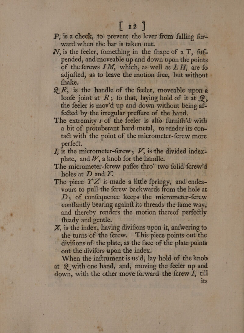 P, is a check, to prevent the lever from falling for- ward'when the bar is taken out. dV, is the feeler, fomething in the fhape of a T, fuf- ‘pended, and moveable up and down upon the points of the {crews [M, which, as well as E H; are fo adjufted, as to leave the motion free, but mithous ‘ fhake. Q2.R, is the handle of the feeler, moveable upon a loofe joint at R; fo that, laying hold of it at Q, the feeler is mov'd up and down without being af- fected by the irregular preffure of the hand. The extremity s of the feeler is alfo furnifh’d -with a bit of protuberant hard metal, to render its con- tact with the point of the micrometer-{crew more perfect. J, is the micrometer-fcrew; V, 1s the divided cada’ plate, and W, a knob for the handle. | The micrometer-fcrew pafles thro” two folid {erew’ d holes at D and Y The piece 7 Z is made a little fpringy, and endea- vours to pull the {crew backwards from the hole at. D; of confequence keeps the micrometer-{crew conftantly bearing againft its threads the fame way, and thereby renders the motion thereof Eeey fteady and gentle. — X, is the index, having divifions upon it, anfwering to the turns of the ferew. This piece points out’ the divifions of the plate, as the face of the plate points out the divifors upon the index. When the inftrument is us’d, lay hold-of the knob at 2 with one hand, and, moving the feeler up and down, with the other move forward the fcrew J, till its