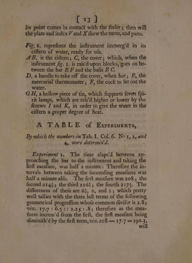 Boke ue ae its point comes in contact with the feelér; then will the plate and index V and X thew the turns, and parts, Fig. 2. reprefents the inftrument immerg’d in its ciftern of water, ready for ufe. | me AB, is the ciftern;. C, the cover; which, when the inftrument fig. 1. is rais\d upon blocks, goes on be- tween the bar E F and the bafis B C. D, a handle to take off the cover,.when hot; F, the mercurial thermometer; F, the cock to let out the water. GA, a hollow piece of tin, which. fupports feven fpi- rit lamps, which are-rais’d higher or lower by the fcrews I and K, in order to give the water in the ciftern a proper degree of heat. A. TABLE of Experiments, By which the numbers-in'Tab.I. Col. 6. Ne 1, 2, and 4, were determin d. Experiment 1. The time elaps’d between ap- poppe the bar to.the inftrument and taking the firft meafure, was half a minute: Therefore the in- tervals between taking the fucceeding meafures was half a minute alfo. The firft meafure was 208; the fecond 2144; the third 2161; the fourth 2174. The differences of thefe are 64, 2, and 1; which pretty well tallies with the three laft terms of the following ‘geometrical progreffion whofe common divifor is 2.8; viZ. 17.7 : 6.32: 2.25 :-.8; therefore as the mea- fures increas’d from the firft, the firft meafure being diminifh’d by the firft term, v/z. 208 — 17.7 = 190. 32 | wi