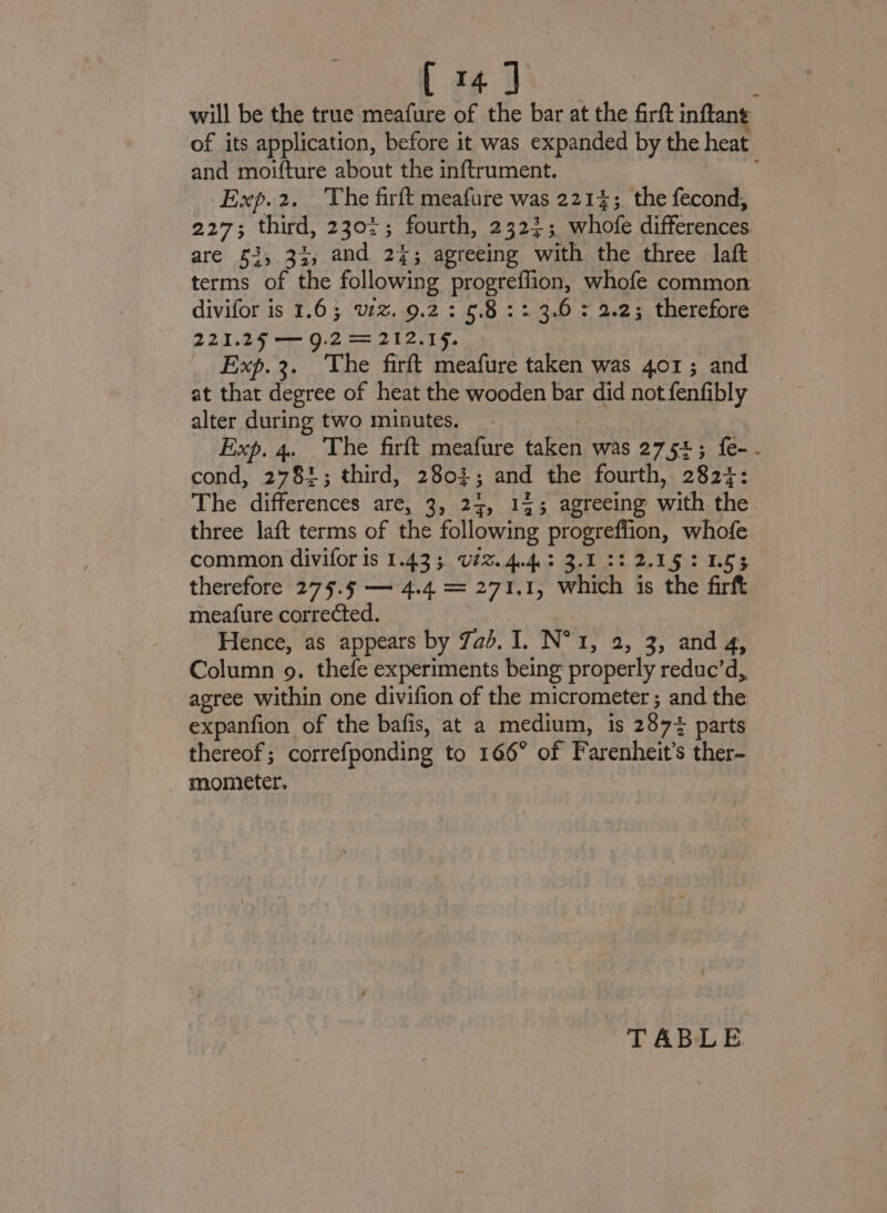 will be the true meafure of the bar at the firft inflant of its application, before it was expanded by the heat and moifture about the inftrument. : Exp.2. ‘The firft meafure was 2214;. the fecond, 227; third, 2302; fourth, 2323; whofe differences are £3, 33, and 24; agreeing with the three laft terms of the following progreffion, whofe common divifor is 1.6; zz. 9.2 : 5.8 :: 3.0 : 2.2; therefore 221.25 — 9.2 = 212.15. _ Exp.3. The firft meafure taken was 401; and at that degree of heat the wooden bar did not fenfibly alter during two minutes. Exp. 4. The firft meafure taken was 2754; {e-- cond, 2781; third, 2803; and the fourth, 2827: The differences are, 3, 24, 143 agreeing with the three laft terms of the following progreffion, whofe common divifor is 1.433. U#% 4.4.3 3.1 22 2.15: 1.53 therefore 275. — 4.4 = 271.1, which 1s the firft meafure corrected. Hence, as appears by 7a. I. N° 1, 2, 3, and 4, Column 9. thefe experiments being properly reduc’d,, agree within one divifion of the micrometer ; and the expanfion of the bafis, at a medium, is 287% parts thereof; correfponding to 166° of Farenheit’s ther- mometer. TABLE