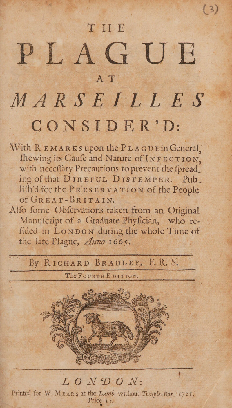 THE PLAGUE MARSEILLES CONSIDER’D: With REMARKS upon the PLagueEin Gone ie fhewing its Caufe and Nature of INFECTIO N, with neccttary Precautions to prevent the {pread. ing ofthat: DireruL DistTemMreER. Pub. lithy d for the PRESERVATION of the People of GREAT-BRITAIN. Alfo fome Obfervations taken from an Original Manu {cript of a Graduate Phyfician, who re- fided in Lonpown during the whole Time of the late Plague, Aino 166 5. ~ By RICHARD BRADLEY, “®. R S. _TheFourtaEpirion. “33 ‘ \