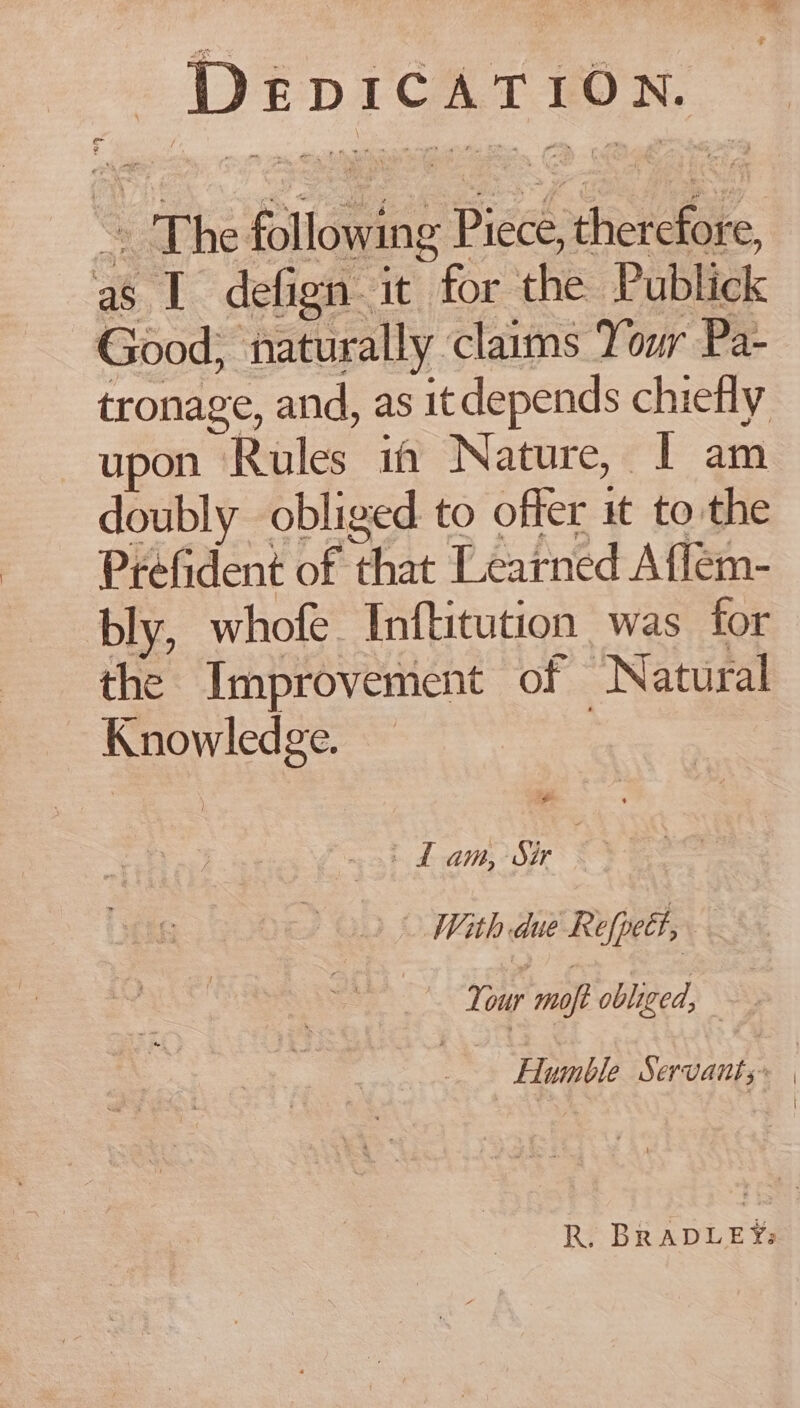 DEDICATION. ~~ The following Piece, therefore, as I defign it for the Publick Good; naturally claims Your Pa- tronage, and, as it depends chiefly upon Rules if Nature, | am doubly obliged to offer it to the Prefident of that Learned A flem- bly, whofe. Inftitution was for the Improvement of Natural Knowledge. , ~ + Lam, sir 3 With due Refpett, Your moft obliged, Humble Servants. | . R. BRADLEY: