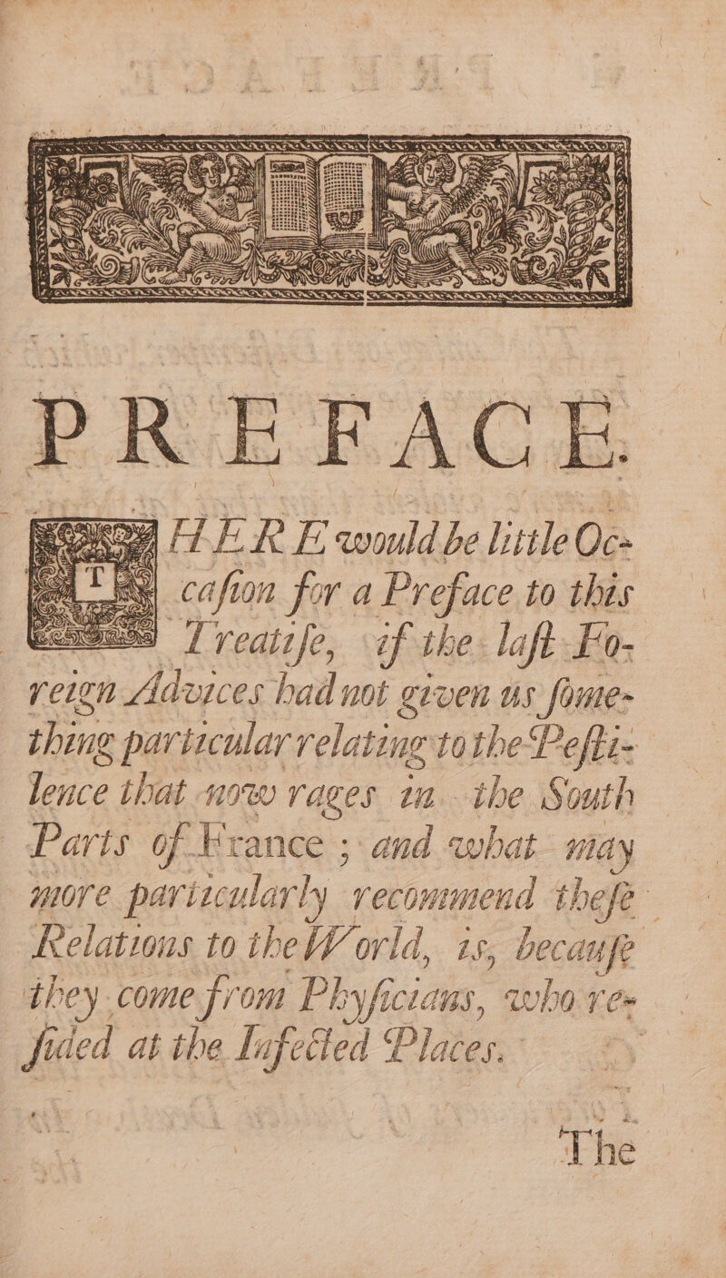 Hays aia 5 rH ry R EZ ae be little 0¢- bees! cafion for a Preface to this Gees 7 reatsfe, if the laft Fo. reign Advices had not given us fome- shing ¢ particular relating to Pefti- fence that now rages tn the South Parts of France ; and ae may more particularly ‘recommend thefe Relations to theW orld, is, becaufe they come from Pk oyficlans, who re fi‘ ded at the Iufetted Places. | The