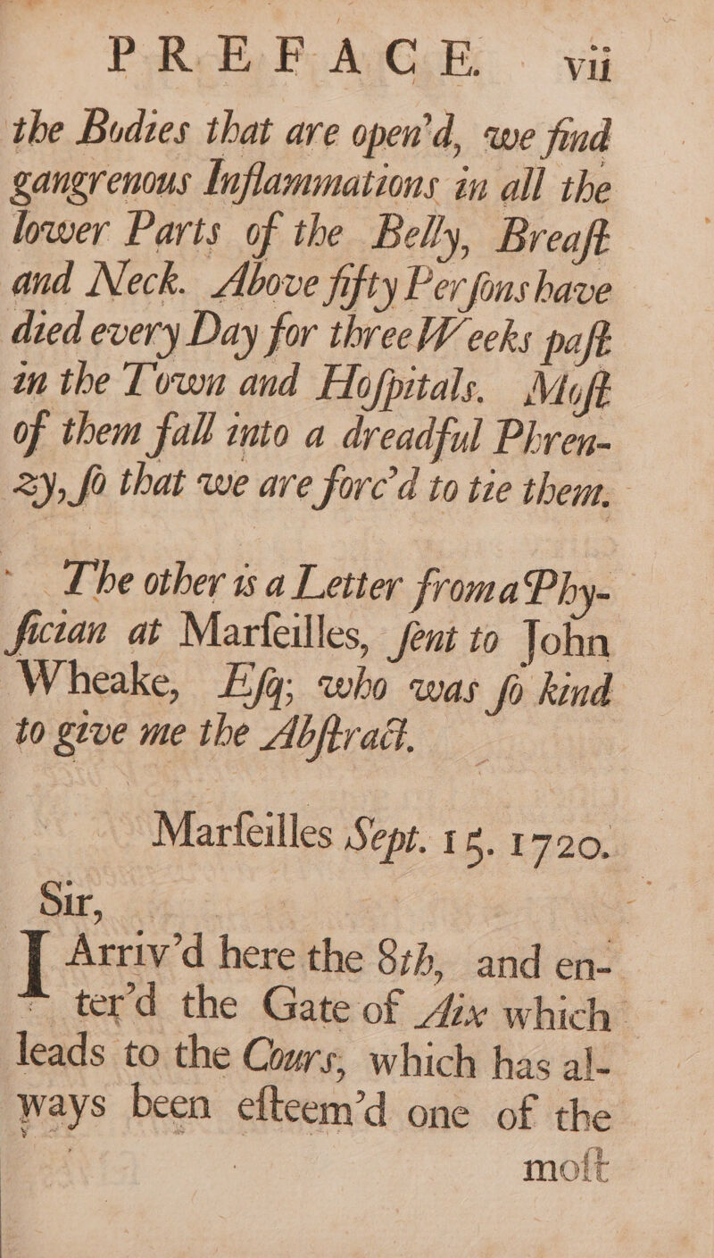 PReobe Po AVG «vi the Bodzes that are open’d, we jiad gangrenous Inflammations in all the lower Parts of the Belly, Breaft and Neck. Above fifty Per finshave died every Day for threeW ceks paft wn the Town and Hojpitals. Moft of them fall into a dreadful Phren- zy, fo that we are fore’d to tie them. Lhe other 1s a Letter froma Phy- fictan at Marfeilles, fent to John Wheake, Eq; who was ‘fo kind to geve me the Abftval, = = Marteilles Sept. 1.1720. Bir. x Se | I Arriv’d here the 874, and en- © ter’d the Gate of Ax which leads to the Cours, which has al- ways been efteem’d one of the pst | molt