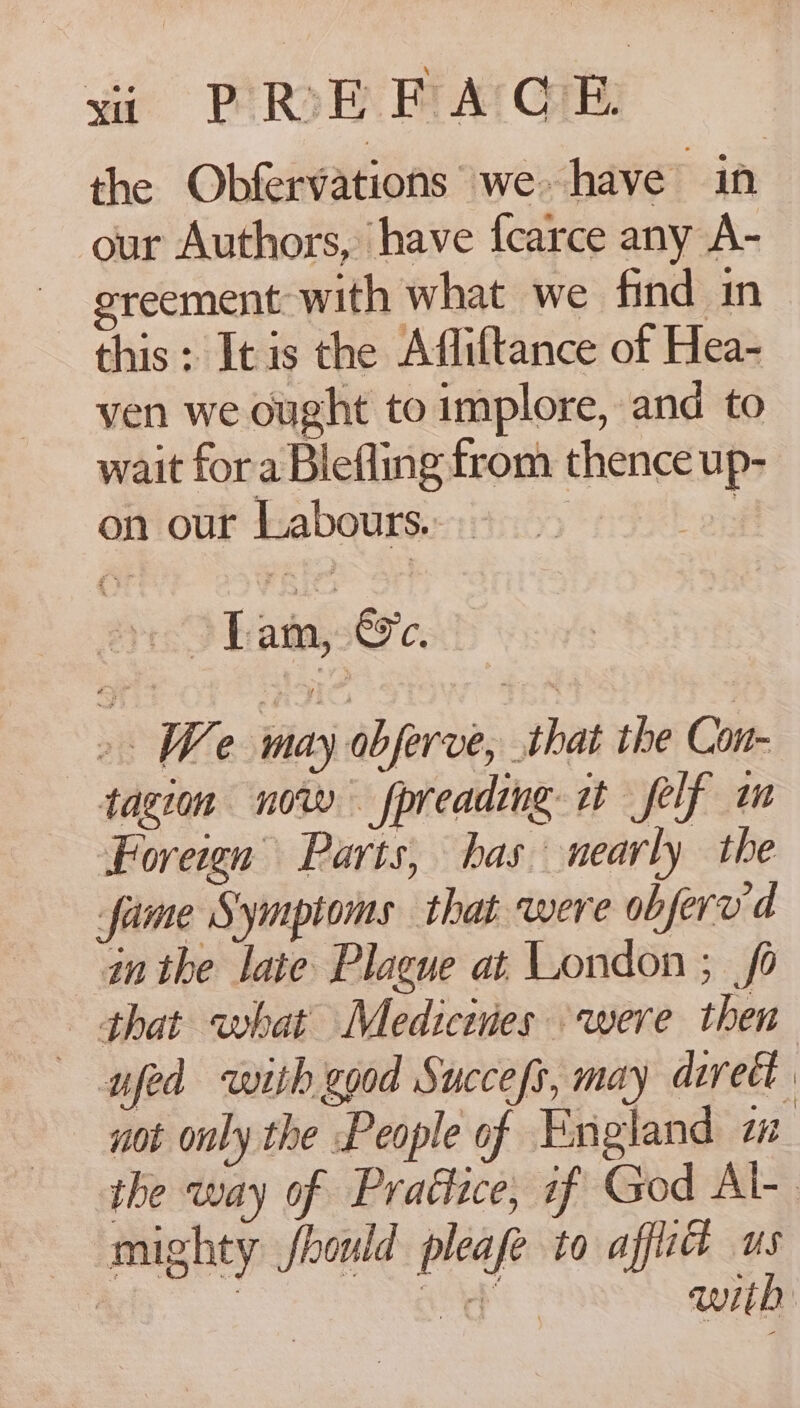 vi PREFACE the Obfervations we have in our Authors, have fcarce any A- ereement with what we find in this : Itis the Afliftance of Hea- ven we ought to implore, and to wait fora Blefling from thence up- on our Labours...- &gt; # 5) &gt; hata,s€o'c. ». We may obferve, that the Con- tagion now fpreading it self im Foreign Parts, has nearly the fame Symptoms that were obferv d in the late Plague at London ; fo that what Medicines were then — pfed with good Succefs, may avvect not only the People of England zw the way of Prattice, if God Al-. mighty fhould pleafe to afflid us with