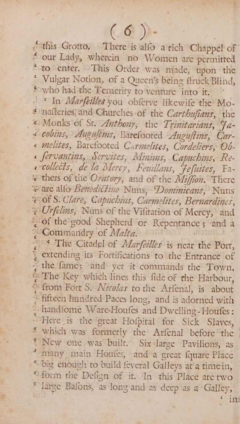 * Oe our Lady, wherein no Women are permitted ‘to-enter. -This Order was niade, ‘npon ‘the Vulgar Notion, of a Queens being ftruck Blind, *who had-the Temerity to‘venture into it, ‘In Marfeilles you obferve likewile the Mo- “nafteries) and Churches of the Carthufians, ‘the «Monks of St. Anthony, the Trinitarians, Fa- &lt; Cobins, Ausufiins, Barefooted uguftins, Car- « melites, Barcfooted Curmelites, Cordeliers, Ob- &lt; fervantins, Servites, Minims, Capuchins, Re- «collects, de la Mercy,. Feuillans, Fefuites, Fa- . y at Ig Ses. ‘eave allo Benedrétine Nuns,’ Domiicans, Nuns “Of S. Clare, Capuchins, Carmelites, Bernardines, ¢-Orfelins, Nans of the Vifitation of Merey, and , of the’good: Shepherd or Repentance 3 and a “Commandry of Malta: 80 «The ‘Citadel of Marfeilles is near the Port, extending its Fortifications to the Entrance of - the fame; “and: yet it commands the Town, Ma * fifteen hundred Paces long, and is adorned with -handiome Ware-Houfes and Dwelling-Houfes : * which was formerly the Arfenal before the {New one was built. Six-large Pavilions, as. t many main Honfes, anda great (quare Place € “big enough to build {everal Galleys ata timein, “large Bafons, as long and as deep as a Galley, uw S