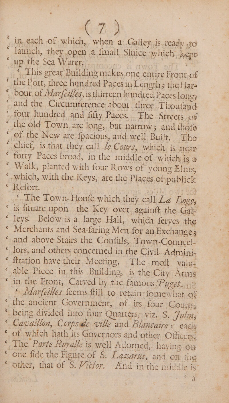 ey “~ a A, « “ “ Lay “n « “a 23 in cach of which, when a Galley is ready ,t0 launch, t they open .a final Sluice awhich. 1 hep up the Sea Water. : ‘ ‘This great Building makes one ee ON ae Bs the Port, “three hondred Paces in Length the Hara bour, of Marfiilles, is thirtcen hundred Pace slong; and the Circumference about three Thos wand the old Town. are long, but narrow ; and. thofe chief, is that they call /e Cours, which. is near forty Paces broad, in the middle of which is a Walk, planted with four Rows of young Elms, Refort. 2 ‘ The Town- Hout: “ati they call La Loge, is fituate upon the Key over. again the Gal: Merchants and Sea- faring Men for an Exchange 5 lors, and others concerned in the Civil Admini- ffration have their Meeting. The moft valu- in the Front, Carved by the famous Puget... t, Marfeilles feems ftill to retain: fomewhat of | the ancient Government, of its four Courts ieetsh The Porte Royal é is well Adorned,. haying oa other, that of 5S. Vitor. And in the middle is” pli