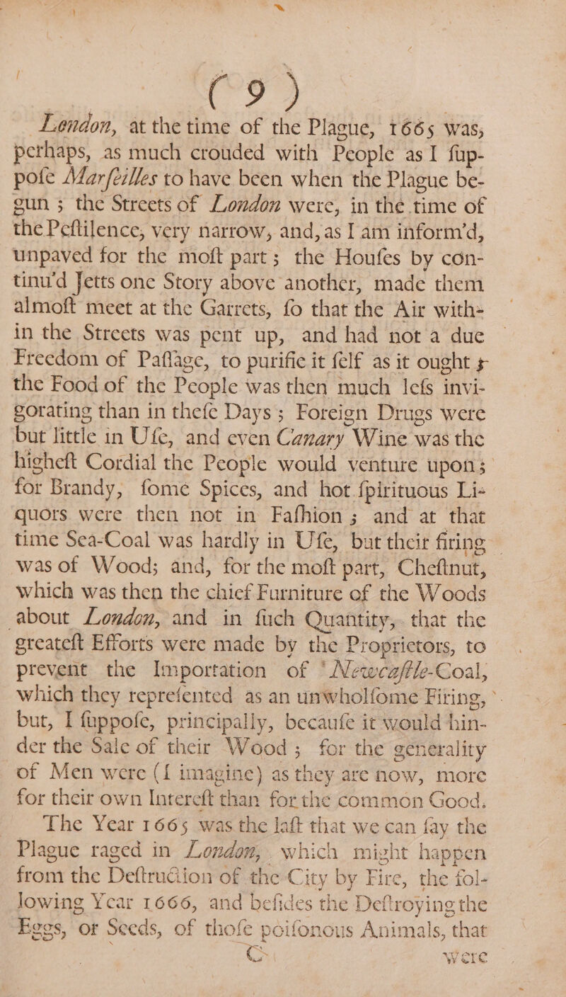 os ; (“9 &gt; Lendon, atthe time of the Plague, 1665 was, pethaps, as much crouded with People as I fup- pote MarfezMes to have been when the Plague be- gun 3 the Streets of London were, in the time of the Peftilence, very narrow, and, as I am inform’d, unpaved for the moft part; the Houfes by con- tinu'd Jetts one Story above another, made them almoft meet at the Garrets, fo that the Air with= in the Streets was pent up, and had not a due Freedom of Paflage, to purifie it {elf as it ought + the Food of the People was then much lefs invi- gorating than in thefe Days; Foreign Drugs were but little in Ufe, and even Canary Wine was the higheft Cordial the People would venture upon; for Brandy, fome Spices, and hot. fpirituous Li- quors were then not in Fafhion; and at that time Sea-Coal was hardly in Ufe, but their firing ~ was of Wood; and, for the moft part, Cheftnut, which was then the chief Furniture ef the Woods about London, and in fuch Quantity, that the greateft Efforts were made by the Proprietors, to prevent the Importation of ‘Newca/fle-Coal, which they reprefented as an unwholfome Fiting, but, I fuppofe, principally, becaufe it would hin- der the Sale of their Wood; for the generality of Men were ({ imagine) as they are now, more for their own Intereft than for the common Good. The Year 1665 was the laft that we can fay the Plague raged in London, which might happen from the DeftruGion of the City by Fire, the fol- Jowing Ycar 1666, and befides the Deftroying the Eggs, or Seeds, of thofe poifonous Animals, that ¢ were