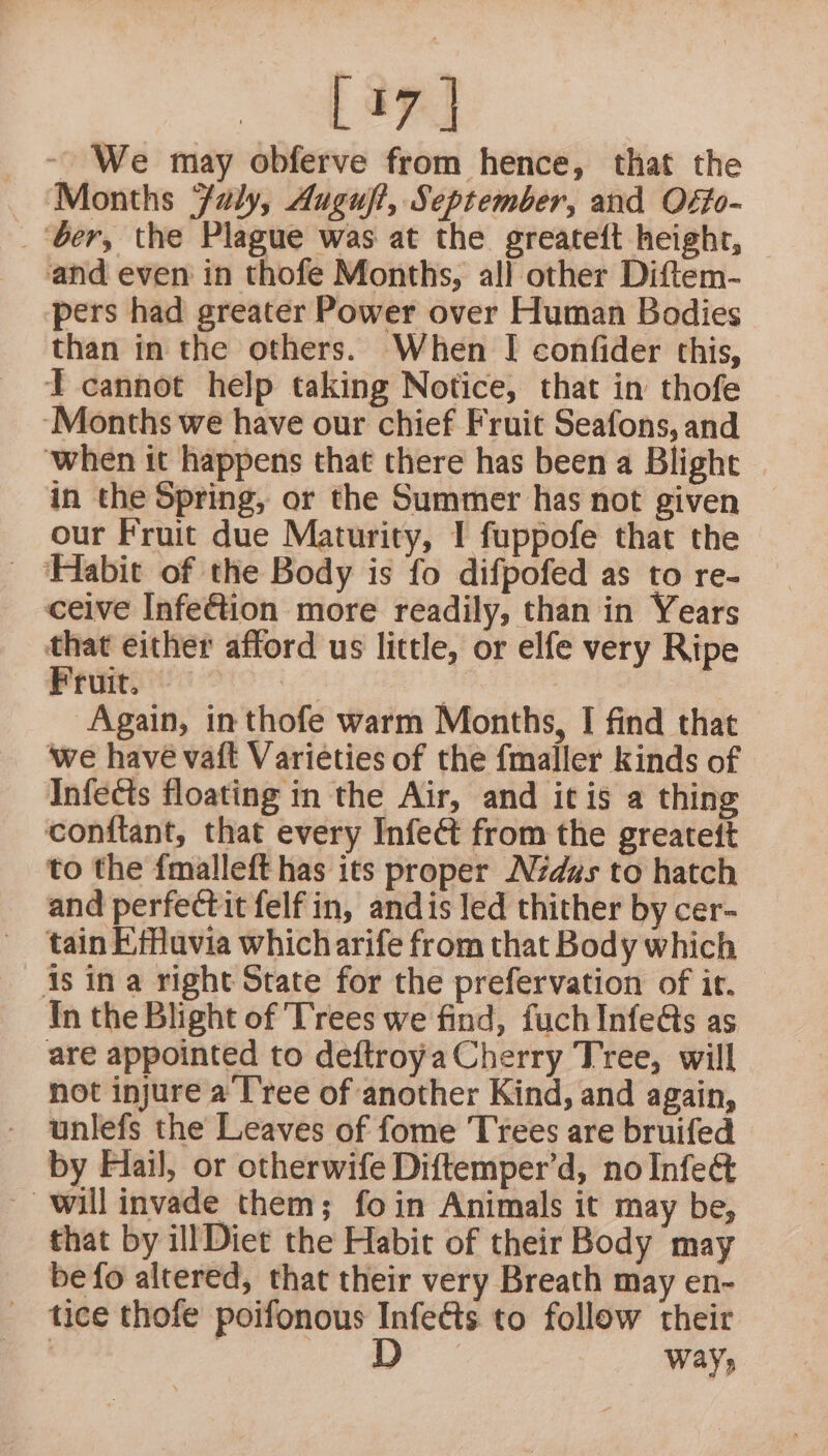 We may obferve from hence, that the Months Jaly, Augujt, September, and Offo- _ ‘ber, the Plague was at the greateft height, and even in thofe Months, all other Diftem- pers had greater Power over Human Bodies than in the others. When I confider this, T cannot help taking Notice, that in thofe ‘Months we have our chief Fruit Seafons, and ‘when it happens that there has been a Blight in the Spring, or the Summer has not given our Fruit due Maturity, I fuppofe that the - ‘Habit of the Body is fo difpofed as to re- ceive Infe@ion more readily, than in Years that either afford us little, or elfe very Ripe Fruit. igo - Again, in thofe warm Months, I find that ‘we have vaft Varieties of the fmaller kinds of Infects floating in the Air, and it is a thing conitant, that every Infect from the greatett to the {malleft has its proper Nduzs to hatch and perfectit felf in, andis led thither by cer- tain Efflavia which arife from that Body which is in a right State for the prefervation of it. In the Blight of Trees we find, fuch Infeds as are appointed to deftroya Cherry Tree, will not injure a I'ree of another Kind, and again, - wunlefs the Leaves of fome Trees are bruifed by Hiail, or otherwife Diftemper’d, no Infect will invade them; foin Animals it may be, that by ill Diet the Habit of their Body may be fo altered, that their very Breath may en- tice thofe poifonous Infects to follow their : eee ways