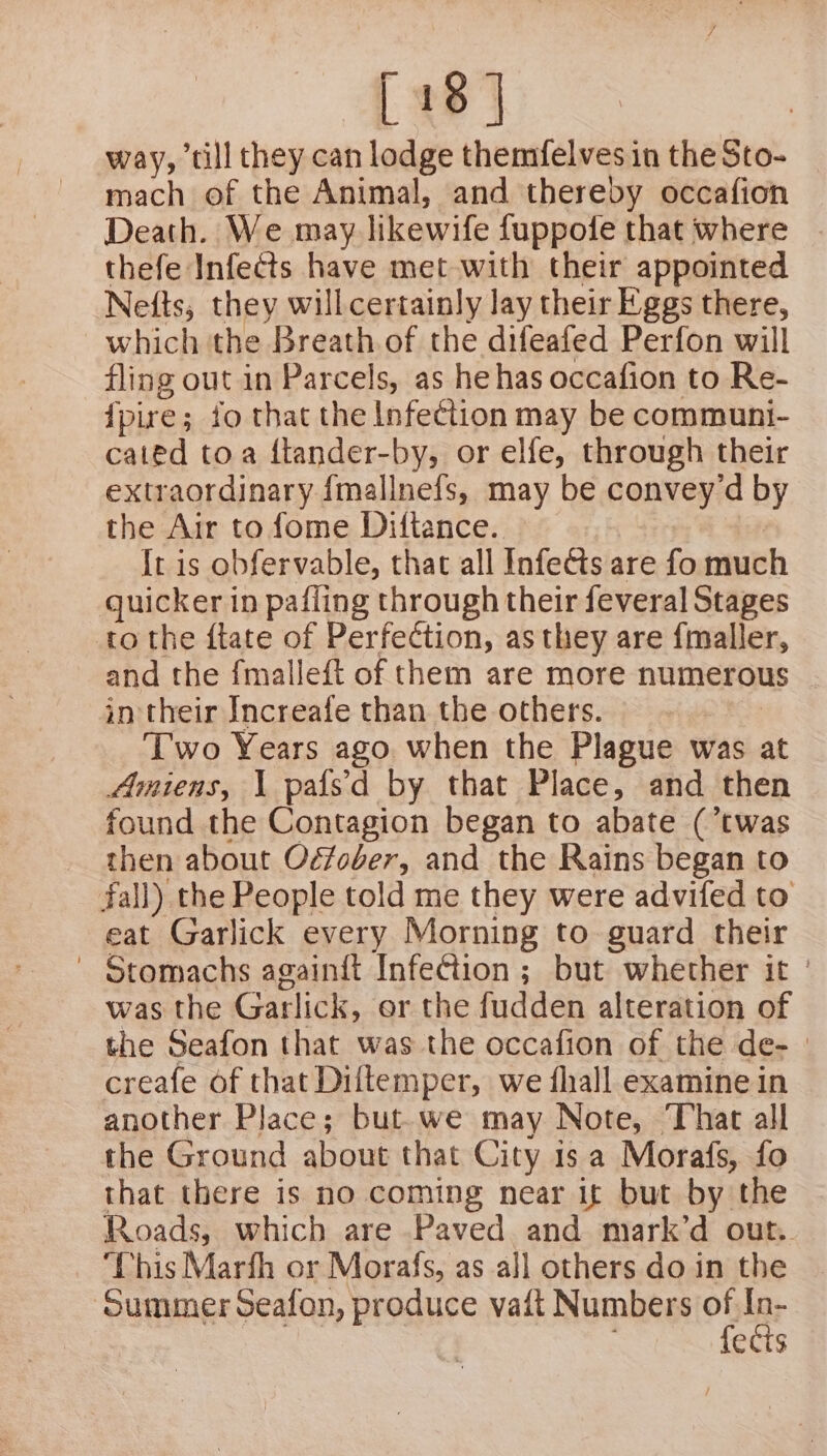 way, ‘till they can lodge themfelves in the Sto- mach of the Animal, and thereby occafion Death. We may likewife fuppofe that where thefe Infects have met with their appointed Nefts, they will certainly lay their Eggs there, which the Breath of the difeafed Perfon will fling out in Parcels, as he has occafion to Re- {pire ; fo that the Infection may be communi- caied toa ftander-by, or elfe, through their extraordinary {mallnefs, may be convey’d by the Air to fome Dittance. It is obfervable, that all Infedts are fo much quicker in pafling through their feveral Stages to the ftate of Perfection, as they are fmaller, and the {malleft of them are more numerous | in their Increafe than the others. Two Years ago when the Plague was at Amiens, \ pafs'd by that Place, and then found the Contagion began to abate (’twas then about Oéfober, and the Rains began to fall) the People told me they were advifed to eat Garlick every Morning to guard their ' Stomachs againft Infection ; but whether it | was the Garlick, er the fudden alteration of the Seafon that was the occafion of the de-— creafe of that Diftemper, we {hall examine in another Place; but. we may Note, That all the Ground about that City 1s a Morafs, fo that there is no coming near it but by the Roads, which are Paved and mark’d out. Phis Marfh or Morafs, as all others do in the ‘Summer Seafon, produce vaft Numbers oF lar ects