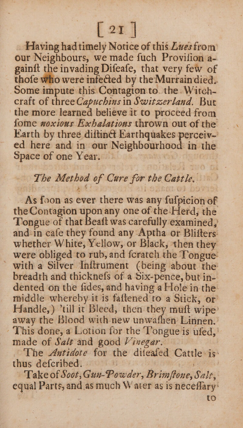 [er] Having had timely Notice of this Lves from our Neighbours, we made fuch Provifion a- gain{t the invading Difeafe, that very few of thofe Who were infected by the Murraindied.. Some impute this.Contagton.to. the. Witch- craft of three Capuchins in Switzerland. But the more learned believe it to proceed from fome woxious Exhalatious thrown out of the ed here and in our Neighbourhood in the Space of one Year. | The Method of Care for the Cattle. iis8 7 As foon as ever there was any fulpicion of the Contagion upon any one of the:Herd; the Tongue of that Beait was carefully examined, and-in cafe they found any Aptha or Blifters: whether White, Yellow, or Black, then they were obliged to rub, and fcratch the Tongue: ' with a Silver Inftrument (being about. the breadth and thicknefs of a Six-pence, but in- dented on the fides, and having a Hole in the: middle whereby it is faftened to a Stick, or Handle, ) “till it Bleed, then they muft wipe’ away the Blood with new unwafhen Linnen. This done, a Lotion for the ‘Tongue is ufed, made of Sait and good Viuegar. | The Antidote for the diteafed Cattle: is: thus defcribed. : ai pe eeh) Take of Soot, Guv-Powder, Brimftone, Salt, equal Parts, and as much W ater as is neceflary: to