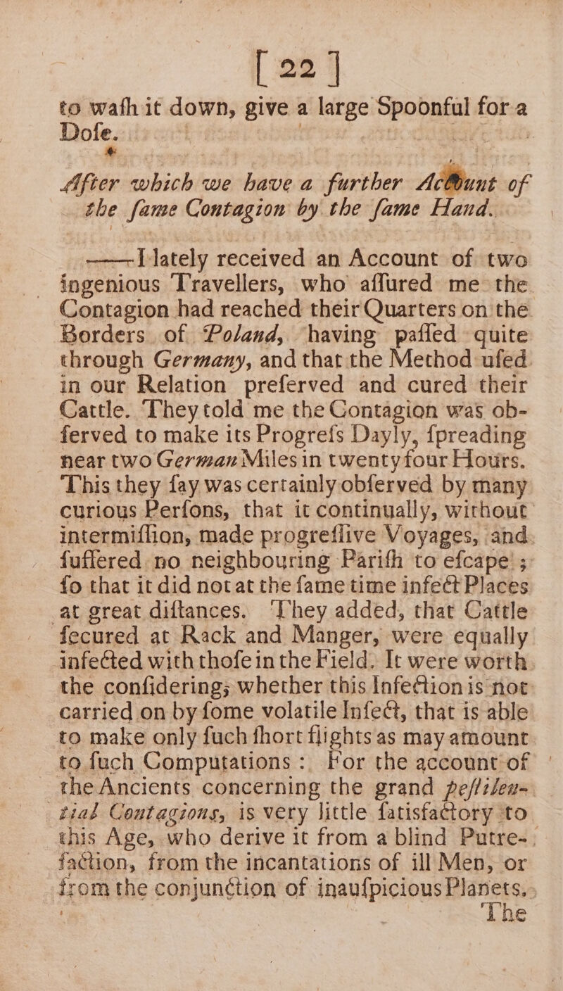 to wath it down, give a large Spoonful for a Dole. t ee tae 4 After which we have a further AcBunt of the fame Contagion by the fame Hand. ; ———IJately received an Account of two - ingenious Travellers, who affured me the Contagion had reached their Quarters on the. Borders of ‘Poland, having pafled quite through Germany, and that the Method ufed. in our Relation preferved and cured their Cattle. They told me the Contagion was ob- ferved to make its Progrefs Dayly, {preading near two German Miles in twenty four Hours. This they fay was certainly obferved by many curious Perfons, that it continually, wirhout intermiflion, made progreflive Voyages, and. fuffered: no neighbouring Parifh to efcape’ ; fo that it did notat the fame time infeé Places at great diftances. ‘[hey added, that Cattle fecured at Rack and Manger, were equally infected with thofe in the Field. It were worth. the confidering; whether this InfeCtion is not carried on by fome volatile Infect, that is able to make only fuch fhort flights as may amount to fuch Computations: For the account of | the Ancients concerning the grand peffilex- _tiad Coutagions, is very little fatisfactory to this Age, who derive it from a blind Putre-. faction, from the incantations of ill Men, or from the conjunction of sna CNR r go ‘The