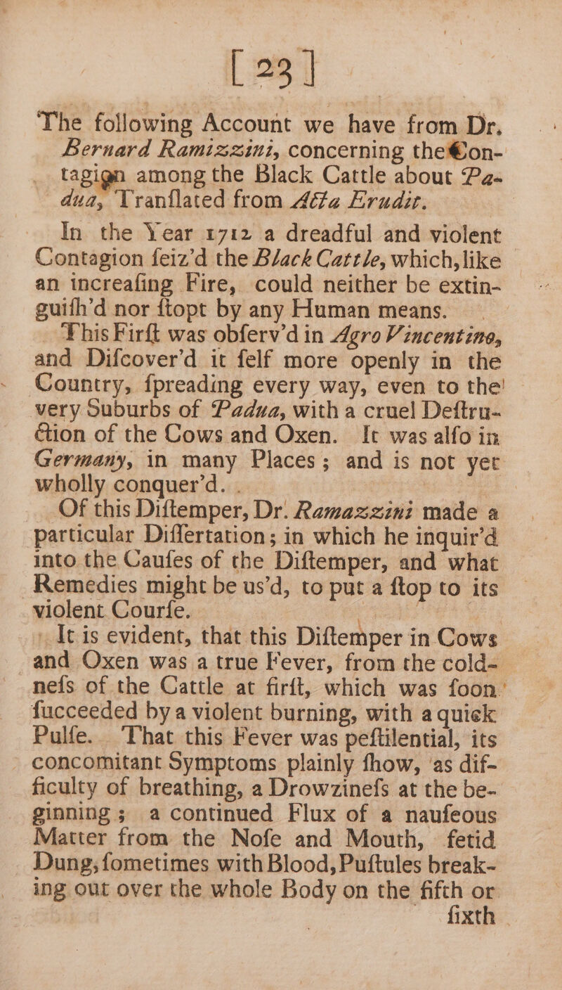 [23] The following Account we have from Dr. Bernard Ramizzini, concerning the@on- _ tagign among the Black Cattle about Pa- dua, Vranilated from Atta Erudir. In the Year 1712 a dreadful and violent — Contagion feiz’d the Black Cattle, which, like an increafing Fire, could neither be extin- guifh’d nor ftopt by any Human means. _ This Firft was obferv’d in Agro Vincentine, and Difcover’d it felf more openly in the Country, {preading every way, even to the’ | very Suburbs of Padua, with a cruel Deftru- ction of the Cows and Oxen. It was alfo in Germany, in many Places; and is not yer wholly conquer’d. . pe Of this Diftemper, Dr. Ramazzini made a particular Differtation; in which he inquir’d into the Caufes of the Diftemper, and what Remedies might be us’d, to put a ftop to its violent. Courfe. peter PER Es ' It is evident, that this Diftemper in Cows and Oxen was a true Fever, from the cold- nefs of the Cattle at firft, which was foon’ fucceeded bya violent burning, with a quick Pulfe.. ‘That this Fever was peftilential, its - concomitant Symptoms plainly fhow, ‘as dif- ficulty of breathing, a Drowzinefs at the be- ginning ; a continued Flux of a naufeous Matter from the Nofe and Mouth, fetid _ Dung; fometimes with Blood, Puftules break- ing out over the whole Body on wre F XT .