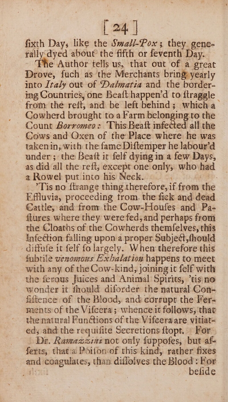 4] fixth Days like the Swad/-Pox ; they. gene- rally dyed about’ the fifth or feventh Day. e Author tells us, that out of a great Drove, fuch as the Merchants bring&amp; yearly into Italy out of Dalmatia and the border- ing Countries, one Beaift-happen’d to ftraggle - from: the reft, and be left behind; which a Cowherd brought to a Farm belonging to the Count Borromeo: This Beaft mfected all the Cows and Oxen of the Place where he was takenin, with the fame Diftemper he labour’d - under; the Beaft it felf dying im a few Days, as did all the reff, except one only; who had a Rowel put into his Neck. EY Tis no f{trange thing therefore, if from the Effluvia, proceeding trom. the fick and dead Cattle, and from the Cow-Houfes and Pa- {tures where they were fed, and perhaps from the Cloaths of the Cowherds themfelves, this infection falling upon a proper Subject, fhould _ diffufe it felf fo largely. When therefore this fubtile venomous Exbalation happens to meet with any of the Cow-kind, joining it felf with fiftence of the Blood, and: corrupt the Fer- ments of the Vifcera; whence it follows, that the natural Fun@ions of the Vifceraare vitiat- ed, and the requifite Secretions {topr. For’ Dr. Ramazzinenot only fuppofes, but af ferts, that:a Poifonof this kind, rather fixes - and coagulates, than diflolves the mans titers fe elide