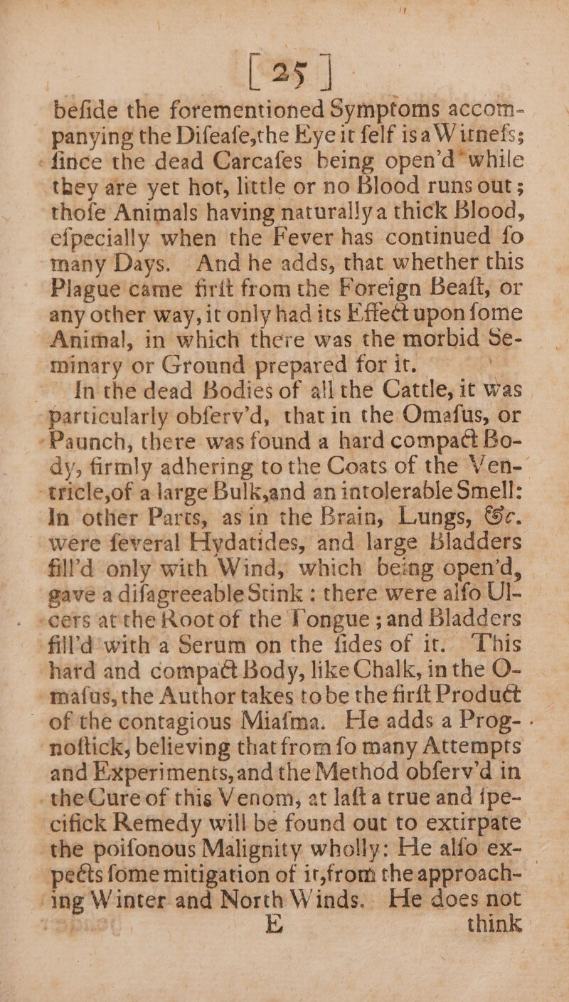 befide the forementioned Symptoms accomn- panying the Difeafe,the Eye it felf isa Witnefs; -fince the dead Carcafes being open’d* while they are yet hot, little or no Blood runs out; thofe Animals having naturally a thick Blood, efpecially when the Fever has continued fo many Days. And he adds, that whether this Plague came firit from the Foreign Beait, or any other way, it only had its KF: ffect upon fome Animal, in which there was the morbid Se- minary or Ground prepared for it. is In the dead Bodies of all the Cattle, it was ‘particularly obferv’d, tharin the Omafus, or -Paunch, there was found a hard compact Bo- dy, firmly adhering to the Coats of the Ven- -tricle,of a large Bulk,and an intolerable Smell: In other Parts, asin the Brain, Lungs, &amp;c. were feveral Hydatides, and large Bladders fill’d only with Wind, which being open’d, gave a difagreeableStink : there were alfo Ul- — . seers atthe Root of the Pongue ; and Bladders -fill'd with a Serum on the fides of it. “his hard and compaét Body, like Chalk, inthe O- | mafus, the Author takes tobe the firft Product of the contagious Miafma. He adds a Prog- - noftick, believing that from fo many Attempts and Experiments, andthe Method obferv'd in the Cure of this Venom, at lafta true and {pe- cifick Remedy will be found out to extirpate the poifonous Malignity wholly: He alfo ex-_ pects fome mitigation of it,from the approach- ‘ing Winter and North Winds. He does not TSpPLse | E think